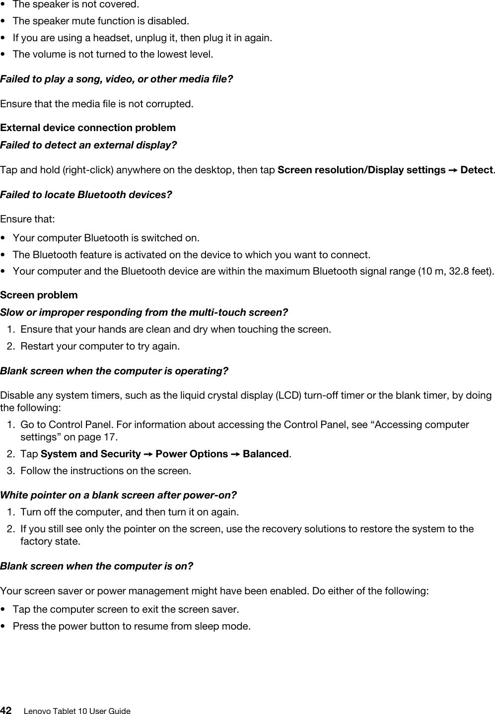 •  The speaker is not covered.•  The speaker mute function is disabled.•  If you are using a headset, unplug it, then plug it in again.•  The volume is not turned to the lowest level.Failed to play a song, video, or other media file?Ensure that the media file is not corrupted.External device connection problemFailed to detect an external display?Tap and hold (right-click) anywhere on the desktop, then tap Screen resolution/Display settings ➙ Detect.Failed to locate Bluetooth devices?Ensure that: •  Your computer Bluetooth is switched on.•  The Bluetooth feature is activated on the device to which you want to connect.•  Your computer and the Bluetooth device are within the maximum Bluetooth signal range (10 m, 32.8 feet).Screen problemSlow or improper responding from the multi-touch screen?1.  Ensure that your hands are clean and dry when touching the screen.2.  Restart your computer to try again.Blank screen when the computer is operating?Disable any system timers, such as the liquid crystal display (LCD) turn-off timer or the blank timer, by doing the following: 1.  Go to Control Panel. For information about accessing the Control Panel, see “Accessing computer settings” on page 17.2.  Tap System and Security ➙ Power Options ➙ Balanced.3.  Follow the instructions on the screen.White pointer on a blank screen after power-on?1.  Turn off the computer, and then turn it on again.2.  If you still see only the pointer on the screen, use the recovery solutions to restore the system to the factory state.Blank screen when the computer is on?Your screen saver or power management might have been enabled. Do either of the following: •  Tap the computer screen to exit the screen saver.•  Press the power button to resume from sleep mode.42 Lenovo Tablet 10 User Guide