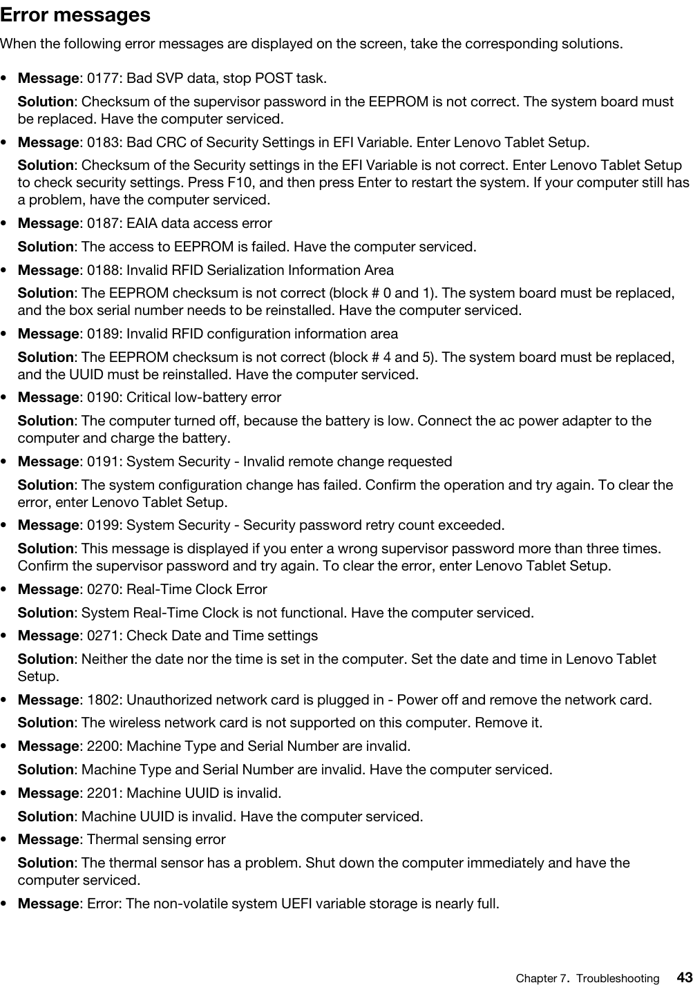 Error messagesWhen the following error messages are displayed on the screen, take the corresponding solutions.•  Message: 0177: Bad SVP data, stop POST task.Solution: Checksum of the supervisor password in the EEPROM is not correct. The system board must be replaced. Have the computer serviced.•  Message: 0183: Bad CRC of Security Settings in EFI Variable. Enter Lenovo Tablet Setup.Solution: Checksum of the Security settings in the EFI Variable is not correct. Enter Lenovo Tablet Setup to check security settings. Press F10, and then press Enter to restart the system. If your computer still has a problem, have the computer serviced.•  Message: 0187: EAIA data access errorSolution: The access to EEPROM is failed. Have the computer serviced.•  Message: 0188: Invalid RFID Serialization Information AreaSolution: The EEPROM checksum is not correct (block # 0 and 1). The system board must be replaced, and the box serial number needs to be reinstalled. Have the computer serviced.•  Message: 0189: Invalid RFID configuration information areaSolution: The EEPROM checksum is not correct (block # 4 and 5). The system board must be replaced, and the UUID must be reinstalled. Have the computer serviced.•  Message: 0190: Critical low-battery errorSolution: The computer turned off, because the battery is low. Connect the ac power adapter to the computer and charge the battery.•  Message: 0191: System Security - Invalid remote change requestedSolution: The system configuration change has failed. Confirm the operation and try again. To clear the error, enter Lenovo Tablet Setup.•  Message: 0199: System Security - Security password retry count exceeded.Solution: This message is displayed if you enter a wrong supervisor password more than three times. Confirm the supervisor password and try again. To clear the error, enter Lenovo Tablet Setup.•  Message: 0270: Real-Time Clock ErrorSolution: System Real-Time Clock is not functional. Have the computer serviced.•  Message: 0271: Check Date and Time settingsSolution: Neither the date nor the time is set in the computer. Set the date and time in Lenovo Tablet Setup.•  Message: 1802: Unauthorized network card is plugged in - Power off and remove the network card.Solution: The wireless network card is not supported on this computer. Remove it.•  Message: 2200: Machine Type and Serial Number are invalid.Solution: Machine Type and Serial Number are invalid. Have the computer serviced.•  Message: 2201: Machine UUID is invalid.Solution: Machine UUID is invalid. Have the computer serviced.•  Message: Thermal sensing errorSolution: The thermal sensor has a problem. Shut down the computer immediately and have the computer serviced.•  Message: Error: The non-volatile system UEFI variable storage is nearly full. Chapter 7.Troubleshooting 43