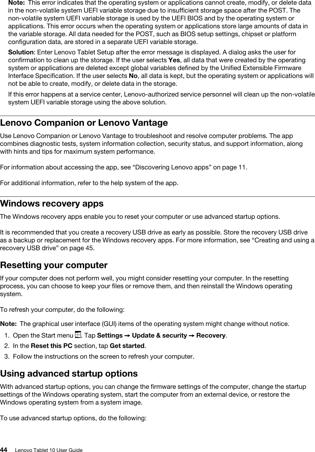 Note: This error indicates that the operating system or applications cannot create, modify, or delete data in the non-volatile system UEFI variable storage due to insufficient storage space after the POST. The non-volatile system UEFI variable storage is used by the UEFI BIOS and by the operating system or applications. This error occurs when the operating system or applications store large amounts of data in the variable storage. All data needed for the POST, such as BIOS setup settings, chipset or platform configuration data, are stored in a separate UEFI variable storage.Solution: Enter Lenovo Tablet Setup after the error message is displayed. A dialog asks the user for confirmation to clean up the storage. If the user selects Yes, all data that were created by the operating system or applications are deleted except global variables defined by the Unified Extensible Firmware Interface Specification. If the user selects No, all data is kept, but the operating system or applications will not be able to create, modify, or delete data in the storage.If this error happens at a service center, Lenovo-authorized service personnel will clean up the non-volatile system UEFI variable storage using the above solution. Lenovo Companion or Lenovo VantageUse Lenovo Companion or Lenovo Vantage to troubleshoot and resolve computer problems. The app combines diagnostic tests, system information collection, security status, and support information, along with hints and tips for maximum system performance.For information about accessing the app, see “Discovering Lenovo apps” on page 11.For additional information, refer to the help system of the app.Windows recovery appsThe Windows recovery apps enable you to reset your computer or use advanced startup options.It is recommended that you create a recovery USB drive as early as possible. Store the recovery USB drive as a backup or replacement for the Windows recovery apps. For more information, see “Creating and using a recovery USB drive” on page 45.Resetting your computerIf your computer does not perform well, you might consider resetting your computer. In the resetting process, you can choose to keep your files or remove them, and then reinstall the Windows operating system.To refresh your computer, do the following: Note: The graphical user interface (GUI) items of the operating system might change without notice.1.  Open the Start menu  . Tap Settings ➙ Update &amp; security ➙ Recovery.2.  In the Reset this PC section, tap Get started.3.  Follow the instructions on the screen to refresh your computer.Using advanced startup optionsWith advanced startup options, you can change the firmware settings of the computer, change the startup settings of the Windows operating system, start the computer from an external device, or restore the Windows operating system from a system image.To use advanced startup options, do the following: 44 Lenovo Tablet 10 User Guide