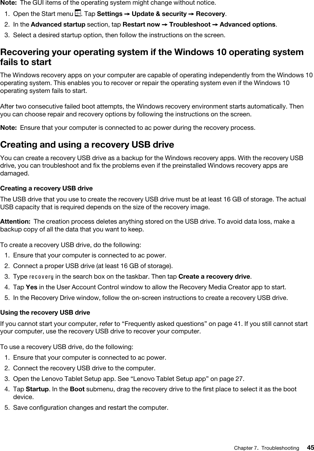 Note: The GUI items of the operating system might change without notice.1.  Open the Start menu  . Tap Settings ➙ Update &amp; security ➙ Recovery.2.  In the Advanced startup section, tap Restart now ➙ Troubleshoot ➙ Advanced options.3.  Select a desired startup option, then follow the instructions on the screen.Recovering your operating system if the Windows 10 operating system fails to startThe Windows recovery apps on your computer are capable of operating independently from the Windows 10 operating system. This enables you to recover or repair the operating system even if the Windows 10 operating system fails to start. After two consecutive failed boot attempts, the Windows recovery environment starts automatically. Then you can choose repair and recovery options by following the instructions on the screen.Note: Ensure that your computer is connected to ac power during the recovery process.Creating and using a recovery USB driveYou can create a recovery USB drive as a backup for the Windows recovery apps. With the recovery USB drive, you can troubleshoot and fix the problems even if the preinstalled Windows recovery apps are damaged.Creating a recovery USB driveThe USB drive that you use to create the recovery USB drive must be at least 16 GB of storage. The actual USB capacity that is required depends on the size of the recovery image.Attention: The creation process deletes anything stored on the USB drive. To avoid data loss, make a backup copy of all the data that you want to keep.To create a recovery USB drive, do the following: 1.  Ensure that your computer is connected to ac power.2.  Connect a proper USB drive (at least 16 GB of storage).3.  Type recovery in the search box on the taskbar. Then tap Create a recovery drive.4.  Tap Yes in the User Account Control window to allow the Recovery Media Creator app to start. 5.  In the Recovery Drive window, follow the on-screen instructions to create a recovery USB drive.Using the recovery USB drive If you cannot start your computer, refer to “Frequently asked questions” on page 41. If you still cannot start your computer, use the recovery USB drive to recover your computer.To use a recovery USB drive, do the following:1.  Ensure that your computer is connected to ac power.2.  Connect the recovery USB drive to the computer.3.  Open the Lenovo Tablet Setup app. See “Lenovo Tablet Setup app” on page 27.4.  Tap Startup. In the Boot submenu, drag the recovery drive to the first place to select it as the boot device.5.  Save configuration changes and restart the computer.Chapter 7.Troubleshooting 45