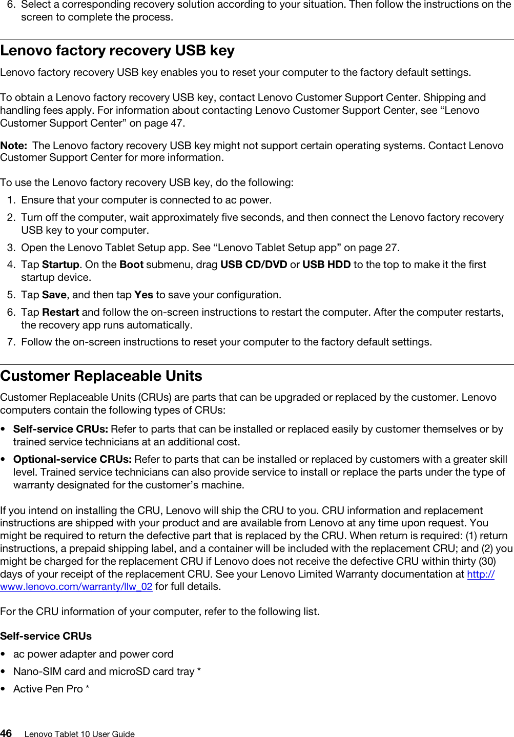 6.  Select a corresponding recovery solution according to your situation. Then follow the instructions on the screen to complete the process. Lenovo factory recovery USB keyLenovo factory recovery USB key enables you to reset your computer to the factory default settings.To obtain a Lenovo factory recovery USB key, contact Lenovo Customer Support Center. Shipping and handling fees apply. For information about contacting Lenovo Customer Support Center, see “Lenovo Customer Support Center” on page 47.Note: The Lenovo factory recovery USB key might not support certain operating systems. Contact Lenovo Customer Support Center for more information.To use the Lenovo factory recovery USB key, do the following: 1.  Ensure that your computer is connected to ac power.2.  Turn off the computer, wait approximately five seconds, and then connect the Lenovo factory recovery USB key to your computer. 3.  Open the Lenovo Tablet Setup app. See “Lenovo Tablet Setup app” on page 27.4.  Tap Startup. On the Boot submenu, drag USB CD/DVD or USB HDD to the top to make it the first startup device.5.  Tap Save, and then tap Yes to save your configuration.6.  Tap Restart and follow the on-screen instructions to restart the computer. After the computer restarts, the recovery app runs automatically.7.  Follow the on-screen instructions to reset your computer to the factory default settings.Customer Replaceable UnitsCustomer Replaceable Units (CRUs) are parts that can be upgraded or replaced by the customer. Lenovo computers contain the following types of CRUs: •  Self-service CRUs: Refer to parts that can be installed or replaced easily by customer themselves or by trained service technicians at an additional cost.•  Optional-service CRUs: Refer to parts that can be installed or replaced by customers with a greater skill level. Trained service technicians can also provide service to install or replace the parts under the type of warranty designated for the customer’s machine.If you intend on installing the CRU, Lenovo will ship the CRU to you. CRU information and replacement instructions are shipped with your product and are available from Lenovo at any time upon request. You might be required to return the defective part that is replaced by the CRU. When return is required: (1) return instructions, a prepaid shipping label, and a container will be included with the replacement CRU; and (2) you might be charged for the replacement CRU if Lenovo does not receive the defective CRU within thirty (30) days of your receipt of the replacement CRU. See your Lenovo Limited Warranty documentation at http:// www.lenovo.com/warranty/llw_02 for full details.For the CRU information of your computer, refer to the following list.Self-service CRUs•  ac power adapter and power cord•  Nano-SIM card and microSD card tray *•  Active Pen Pro *46 Lenovo Tablet 10 User Guide