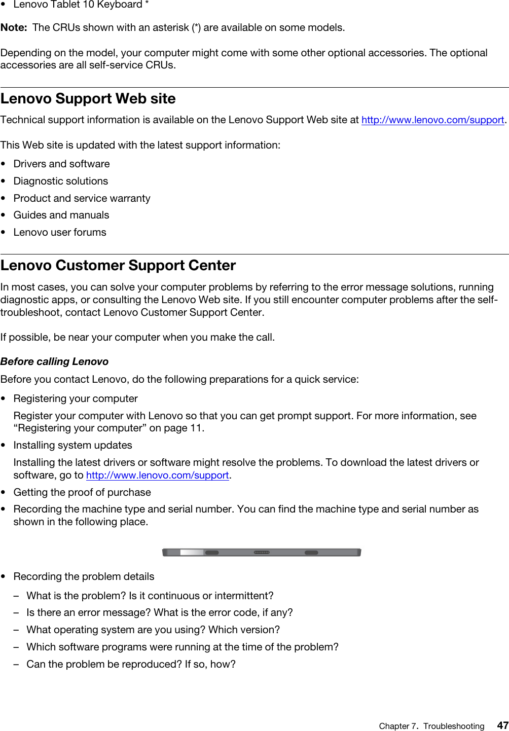 •  Lenovo Tablet 10 Keyboard *Note: The CRUs shown with an asterisk (*) are available on some models.Depending on the model, your computer might come with some other optional accessories. The optional accessories are all self-service CRUs.Lenovo Support Web siteTechnical support information is available on the Lenovo Support Web site at http://www.lenovo.com/support.This Web site is updated with the latest support information: •  Drivers and software•  Diagnostic solutions•  Product and service warranty•  Guides and manuals•  Lenovo user forumsLenovo Customer Support CenterIn most cases, you can solve your computer problems by referring to the error message solutions, running diagnostic apps, or consulting the Lenovo Web site. If you still encounter computer problems after the self- troubleshoot, contact Lenovo Customer Support Center.If possible, be near your computer when you make the call.Before calling LenovoBefore you contact Lenovo, do the following preparations for a quick service: •  Registering your computerRegister your computer with Lenovo so that you can get prompt support. For more information, see “Registering your computer” on page 11.•  Installing system updatesInstalling the latest drivers or software might resolve the problems. To download the latest drivers or software, go to http://www.lenovo.com/support.•  Getting the proof of purchase•  Recording the machine type and serial number. You can find the machine type and serial number as shown in the following place.  •  Recording the problem details –  What is the problem? Is it continuous or intermittent?–  Is there an error message? What is the error code, if any?–  What operating system are you using? Which version?–  Which software programs were running at the time of the problem?–  Can the problem be reproduced? If so, how?Chapter 7.Troubleshooting 47