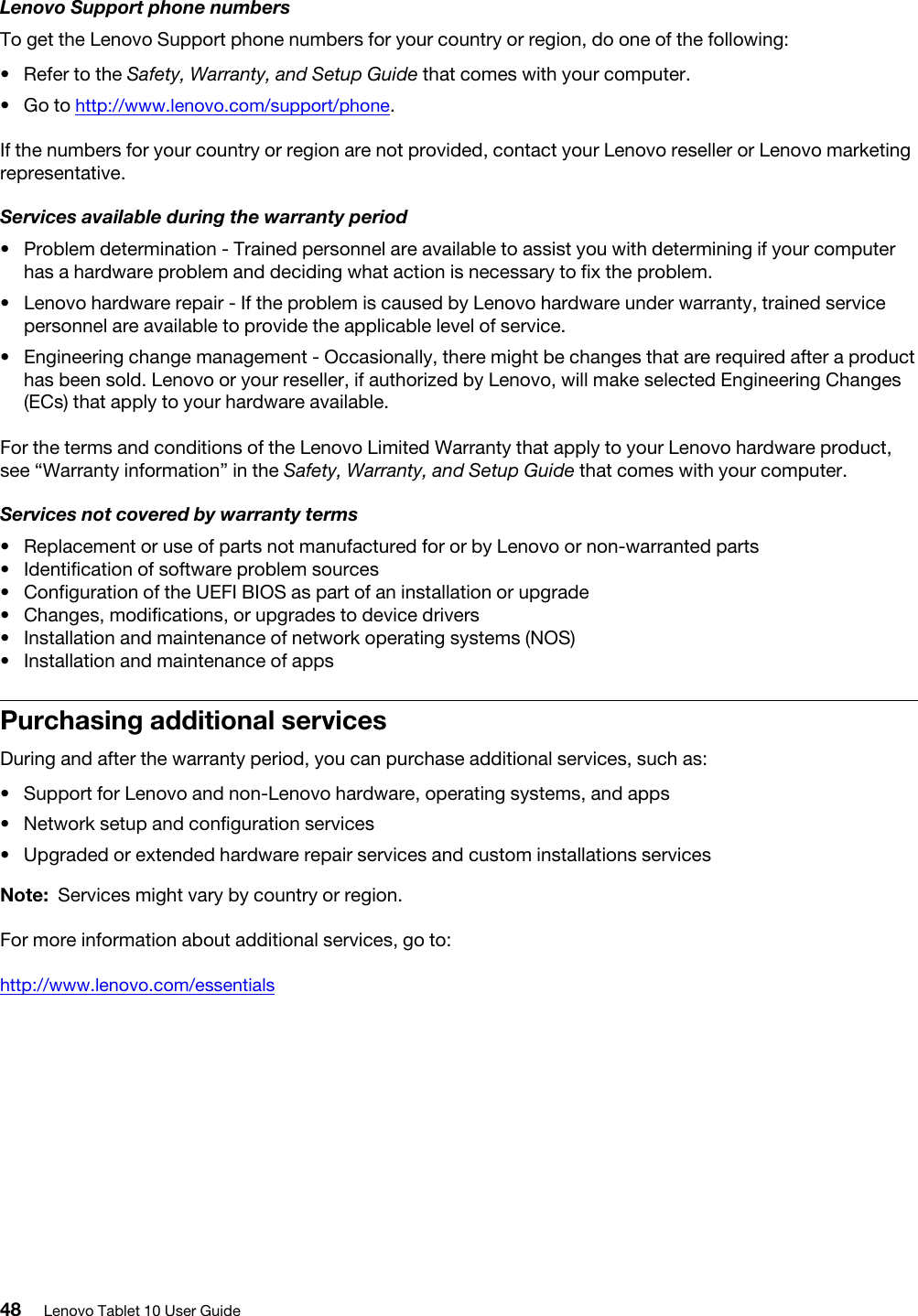 Lenovo Support phone numbersTo get the Lenovo Support phone numbers for your country or region, do one of the following: •  Refer to the Safety, Warranty, and Setup Guide that comes with your computer.•  Go to http://www.lenovo.com/support/phone.If the numbers for your country or region are not provided, contact your Lenovo reseller or Lenovo marketing representative.Services available during the warranty period•  Problem determination - Trained personnel are available to assist you with determining if your computer has a hardware problem and deciding what action is necessary to fix the problem.•  Lenovo hardware repair - If the problem is caused by Lenovo hardware under warranty, trained service personnel are available to provide the applicable level of service.•  Engineering change management - Occasionally, there might be changes that are required after a product has been sold. Lenovo or your reseller, if authorized by Lenovo, will make selected Engineering Changes (ECs) that apply to your hardware available.For the terms and conditions of the Lenovo Limited Warranty that apply to your Lenovo hardware product, see “Warranty information” in the Safety, Warranty, and Setup Guide that comes with your computer.Services not covered by warranty terms•  Replacement or use of parts not manufactured for or by Lenovo or non-warranted parts•  Identification of software problem sources•  Configuration of the UEFI BIOS as part of an installation or upgrade•  Changes, modifications, or upgrades to device drivers•  Installation and maintenance of network operating systems (NOS)•  Installation and maintenance of appsPurchasing additional servicesDuring and after the warranty period, you can purchase additional services, such as: •  Support for Lenovo and non-Lenovo hardware, operating systems, and apps•  Network setup and configuration services•  Upgraded or extended hardware repair services and custom installations servicesNote: Services might vary by country or region.For more information about additional services, go to:http://www.lenovo.com/essentials48 Lenovo Tablet 10 User Guide