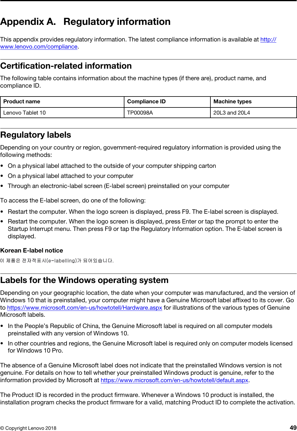 Appendix A. Regulatory informationThis appendix provides regulatory information. The latest compliance information is available at http:// www.lenovo.com/compliance.Certification-related informationThe following table contains information about the machine types (if there are), product name, and compliance ID.Product name Compliance ID Machine typesLenovo Tablet 10 TP00098A 20L3 and 20L4Regulatory labelsDepending on your country or region, government-required regulatory information is provided using the following methods: •  On a physical label attached to the outside of your computer shipping carton•  On a physical label attached to your computer•  Through an electronic-label screen (E-label screen) preinstalled on your computerTo access the E-label screen, do one of the following:  •  Restart the computer. When the logo screen is displayed, press F9. The E-label screen is displayed.•  Restart the computer. When the logo screen is displayed, press Enter or tap the prompt to enter the Startup Interrupt menu. Then press F9 or tap the Regulatory Information option. The E-label screen is displayed.Korean E-label noticeLabels for the Windows operating systemDepending on your geographic location, the date when your computer was manufactured, and the version of Windows 10 that is preinstalled, your computer might have a Genuine Microsoft label affixed to its cover. Go to https://www.microsoft.com/en-us/howtotell/Hardware.aspx for illustrations of the various types of Genuine Microsoft labels. •  In the People’s Republic of China, the Genuine Microsoft label is required on all computer models preinstalled with any version of Windows 10.•  In other countries and regions, the Genuine Microsoft label is required only on computer models licensed for Windows 10 Pro.The absence of a Genuine Microsoft label does not indicate that the preinstalled Windows version is not genuine. For details on how to tell whether your preinstalled Windows product is genuine, refer to the information provided by Microsoft at https://www.microsoft.com/en-us/howtotell/default.aspx. The Product ID is recorded in the product firmware. Whenever a Windows 10 product is installed, the installation program checks the product firmware for a valid, matching Product ID to complete the activation.© Copyright Lenovo 2018 49