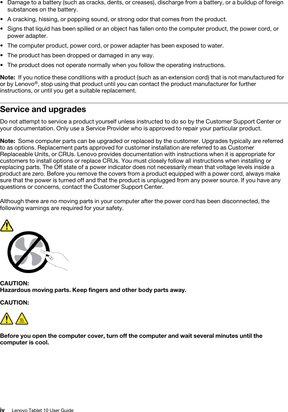 •  Damage to a battery (such as cracks, dents, or creases), discharge from a battery, or a buildup of foreign substances on the battery.•  A cracking, hissing, or popping sound, or strong odor that comes from the product. •  Signs that liquid has been spilled or an object has fallen onto the computer product, the power cord, or power adapter.•  The computer product, power cord, or power adapter has been exposed to water. •  The product has been dropped or damaged in any way. •  The product does not operate normally when you follow the operating instructions.Note: If you notice these conditions with a product (such as an extension cord) that is not manufactured for or by Lenovo®, stop using that product until you can contact the product manufacturer for further instructions, or until you get a suitable replacement.Service and upgradesDo not attempt to service a product yourself unless instructed to do so by the Customer Support Center or your documentation. Only use a Service Provider who is approved to repair your particular product.Note: Some computer parts can be upgraded or replaced by the customer. Upgrades typically are referred to as options. Replacement parts approved for customer installation are referred to as Customer Replaceable Units, or CRUs. Lenovo provides documentation with instructions when it is appropriate for customers to install options or replace CRUs. You must closely follow all instructions when installing or replacing parts. The Off state of a power indicator does not necessarily mean that voltage levels inside a product are zero. Before you remove the covers from a product equipped with a power cord, always make sure that the power is turned off and that the product is unplugged from any power source. If you have any questions or concerns, contact the Customer Support Center.Although there are no moving parts in your computer after the power cord has been disconnected, the following warnings are required for your safety.CAUTION: Hazardous moving parts. Keep fingers and other body parts away.CAUTION: Before you open the computer cover, turn off the computer and wait several minutes until the computer is cool.iv Lenovo Tablet 10 User Guide
