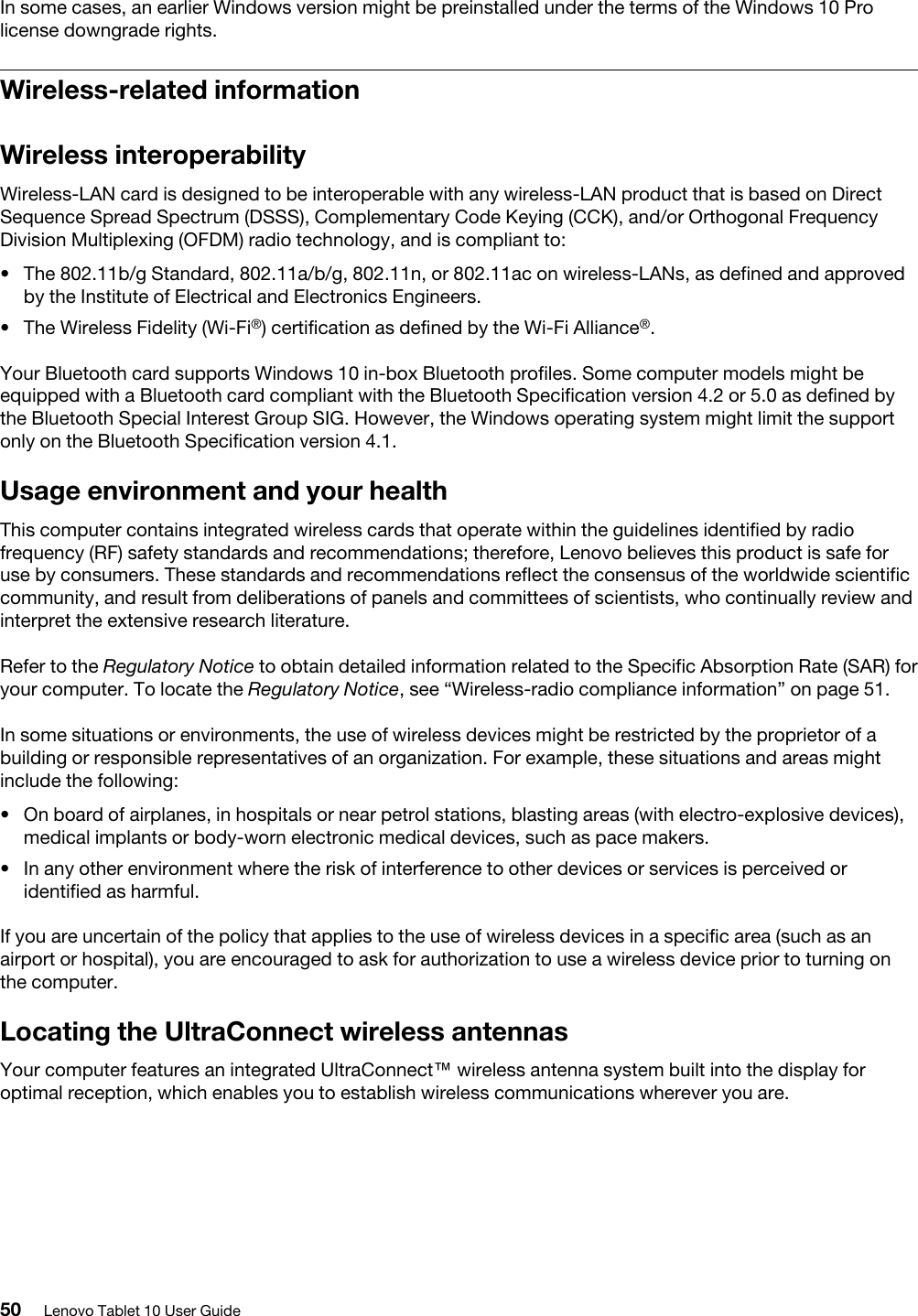 In some cases, an earlier Windows version might be preinstalled under the terms of the Windows 10 Pro license downgrade rights.Wireless-related informationWireless interoperabilityWireless-LAN card is designed to be interoperable with any wireless-LAN product that is based on Direct Sequence Spread Spectrum (DSSS), Complementary Code Keying (CCK), and/or Orthogonal Frequency Division Multiplexing (OFDM) radio technology, and is compliant to: •  The 802.11b/g Standard, 802.11a/b/g, 802.11n, or 802.11ac on wireless-LANs, as defined and approved by the Institute of Electrical and Electronics Engineers.•  The Wireless Fidelity (Wi-Fi®) certification as defined by the Wi-Fi Alliance®.Your Bluetooth card supports Windows 10 in-box Bluetooth profiles. Some computer models might be equipped with a Bluetooth card compliant with the Bluetooth Specification version 4.2 or 5.0 as defined by the Bluetooth Special Interest Group SIG. However, the Windows operating system might limit the support only on the Bluetooth Specification version 4.1.Usage environment and your healthThis computer contains integrated wireless cards that operate within the guidelines identified by radio frequency (RF) safety standards and recommendations; therefore, Lenovo believes this product is safe for use by consumers. These standards and recommendations reflect the consensus of the worldwide scientific community, and result from deliberations of panels and committees of scientists, who continually review and interpret the extensive research literature.Refer to the Regulatory Notice to obtain detailed information related to the Specific Absorption Rate (SAR) for your computer. To locate the Regulatory Notice, see “Wireless-radio compliance information” on page 51.In some situations or environments, the use of wireless devices might be restricted by the proprietor of a building or responsible representatives of an organization. For example, these situations and areas might include the following: •  On board of airplanes, in hospitals or near petrol stations, blasting areas (with electro-explosive devices), medical implants or body-worn electronic medical devices, such as pace makers.•  In any other environment where the risk of interference to other devices or services is perceived or identified as harmful.If you are uncertain of the policy that applies to the use of wireless devices in a specific area (such as an airport or hospital), you are encouraged to ask for authorization to use a wireless device prior to turning on the computer.Locating the UltraConnect wireless antennasYour computer features an integrated UltraConnect™ wireless antenna system built into the display for optimal reception, which enables you to establish wireless communications wherever you are.50 Lenovo Tablet 10 User Guide