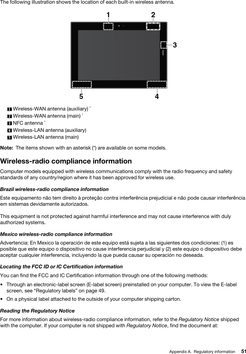 The following illustration shows the location of each built-in wireless antenna. 1  Wireless-WAN antenna (auxiliary) *2  Wireless-WAN antenna (main) *3  NFC antenna *4  Wireless-LAN antenna (auxiliary)5  Wireless-LAN antenna (main)Note: The items shown with an asterisk (*) are available on some models.Wireless-radio compliance informationComputer models equipped with wireless communications comply with the radio frequency and safety standards of any country/region where it has been approved for wireless use.Brazil wireless-radio compliance informationEste equipamento não tem direito à proteção contra interferência prejudicial e não pode causar interferência em sistemas devidamente autorizados.This equipment is not protected against harmful interference and may not cause interference with duly authorized systems.Mexico wireless-radio compliance informationAdvertencia: En Mexico la operación de este equipo está sujeta a las siguientes dos condiciones: (1) es posible que este equipo o dispositivo no cause interferencia perjudicial y (2) este equipo o dispositivo debe aceptar cualquier interferencia, incluyendo la que pueda causar su operación no deseada.Locating the FCC ID or IC Certification informationYou can find the FCC and IC Certification information through one of the following methods: •  Through an electronic-label screen (E-label screen) preinstalled on your computer. To view the E-label screen, see “Regulatory labels” on page 49.•  On a physical label attached to the outside of your computer shipping carton.Reading the Regulatory NoticeFor more information about wireless-radio compliance information, refer to the Regulatory Notice shipped with the computer. If your computer is not shipped with Regulatory Notice, find the document at: Appendix A. Regulatory information 51