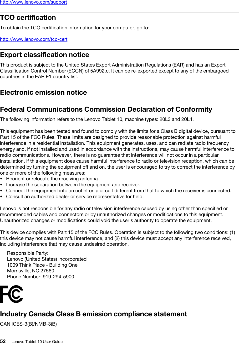 http://www.lenovo.com/supportTCO certificationTo obtain the TCO certification information for your computer, go to:http://www.lenovo.com/tco-certExport classification noticeThis product is subject to the United States Export Administration Regulations (EAR) and has an Export Classification Control Number (ECCN) of 5A992.c. It can be re-exported except to any of the embargoed countries in the EAR E1 country list.Electronic emission noticeFederal Communications Commission Declaration of ConformityThe following information refers to the Lenovo Tablet 10, machine types: 20L3 and 20L4.This equipment has been tested and found to comply with the limits for a Class B digital device, pursuant to Part 15 of the FCC Rules. These limits are designed to provide reasonable protection against harmful interference in a residential installation. This equipment generates, uses, and can radiate radio frequency energy and, if not installed and used in accordance with the instructions, may cause harmful interference to radio communications. However, there is no guarantee that interference will not occur in a particular installation. If this equipment does cause harmful interference to radio or television reception, which can be determined by turning the equipment off and on, the user is encouraged to try to correct the interference by one or more of the following measures:•  Reorient or relocate the receiving antenna.•  Increase the separation between the equipment and receiver.•  Connect the equipment into an outlet on a circuit different from that to which the receiver is connected.•  Consult an authorized dealer or service representative for help.Lenovo is not responsible for any radio or television interference caused by using other than specified or recommended cables and connectors or by unauthorized changes or modifications to this equipment. Unauthorized changes or modifications could void the user&apos;s authority to operate the equipment.This device complies with Part 15 of the FCC Rules. Operation is subject to the following two conditions: (1) this device may not cause harmful interference, and (2) this device must accept any interference received, including interference that may cause undesired operation.Responsible Party:Lenovo (United States) Incorporated1009 Think Place - Building OneMorrisville, NC 27560Phone Number: 919-294-5900Industry Canada Class B emission compliance statementCAN ICES-3(B)/NMB-3(B)52 Lenovo Tablet 10 User Guide