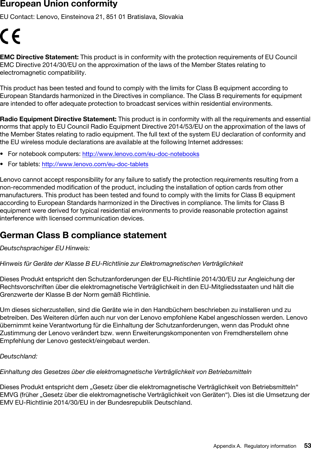 European Union conformityEU Contact: Lenovo, Einsteinova 21, 851 01 Bratislava, SlovakiaEMC Directive Statement: This product is in conformity with the protection requirements of EU Council EMC Directive 2014/30/EU on the approximation of the laws of the Member States relating to electromagnetic compatibility. This product has been tested and found to comply with the limits for Class B equipment according to European Standards harmonized in the Directives in compliance. The Class B requirements for equipment are intended to offer adequate protection to broadcast services within residential environments.Radio Equipment Directive Statement: This product is in conformity with all the requirements and essential norms that apply to EU Council Radio Equipment Directive 2014/53/EU on the approximation of the laws of the Member States relating to radio equipment. The full text of the system EU declaration of conformity and the EU wireless module declarations are available at the following Internet addresses: •  For notebook computers: http://www.lenovo.com/eu-doc-notebooks•  For tablets: http://www.lenovo.com/eu-doc-tabletsLenovo cannot accept responsibility for any failure to satisfy the protection requirements resulting from a non-recommended modification of the product, including the installation of option cards from other manufacturers. This product has been tested and found to comply with the limits for Class B equipment according to European Standards harmonized in the Directives in compliance. The limits for Class B equipment were derived for typical residential environments to provide reasonable protection against interference with licensed communication devices.German Class B compliance statementDeutschsprachiger EU Hinweis:Hinweis für Geräte der Klasse B EU-Richtlinie zur Elektromagnetischen VerträglichkeitDieses Produkt entspricht den Schutzanforderungen der EU-Richtlinie 2014/30/EU zur Angleichung der Rechtsvorschriften über die elektromagnetische Verträglichkeit in den EU-Mitgliedsstaaten und hält die Grenzwerte der Klasse B der Norm gemäß Richtlinie.Um dieses sicherzustellen, sind die Geräte wie in den Handbüchern beschrieben zu installieren und zu betreiben. Des Weiteren dürfen auch nur von der Lenovo empfohlene Kabel angeschlossen werden. Lenovo übernimmt keine Verantwortung für die Einhaltung der Schutzanforderungen, wenn das Produkt ohne Zustimmung der Lenovo verändert bzw. wenn Erweiterungskomponenten von Fremdherstellern ohne Empfehlung der Lenovo gesteckt/eingebaut werden.Deutschland:Einhaltung des Gesetzes über die elektromagnetische Verträglichkeit von BetriebsmittelnDieses Produkt entspricht dem „Gesetz über die elektromagnetische Verträglichkeit von Betriebsmitteln“ EMVG (früher „Gesetz über die elektromagnetische Verträglichkeit von Geräten“). Dies ist die Umsetzung der EMV EU-Richtlinie 2014/30/EU in der Bundesrepublik Deutschland.Appendix A. Regulatory information 53