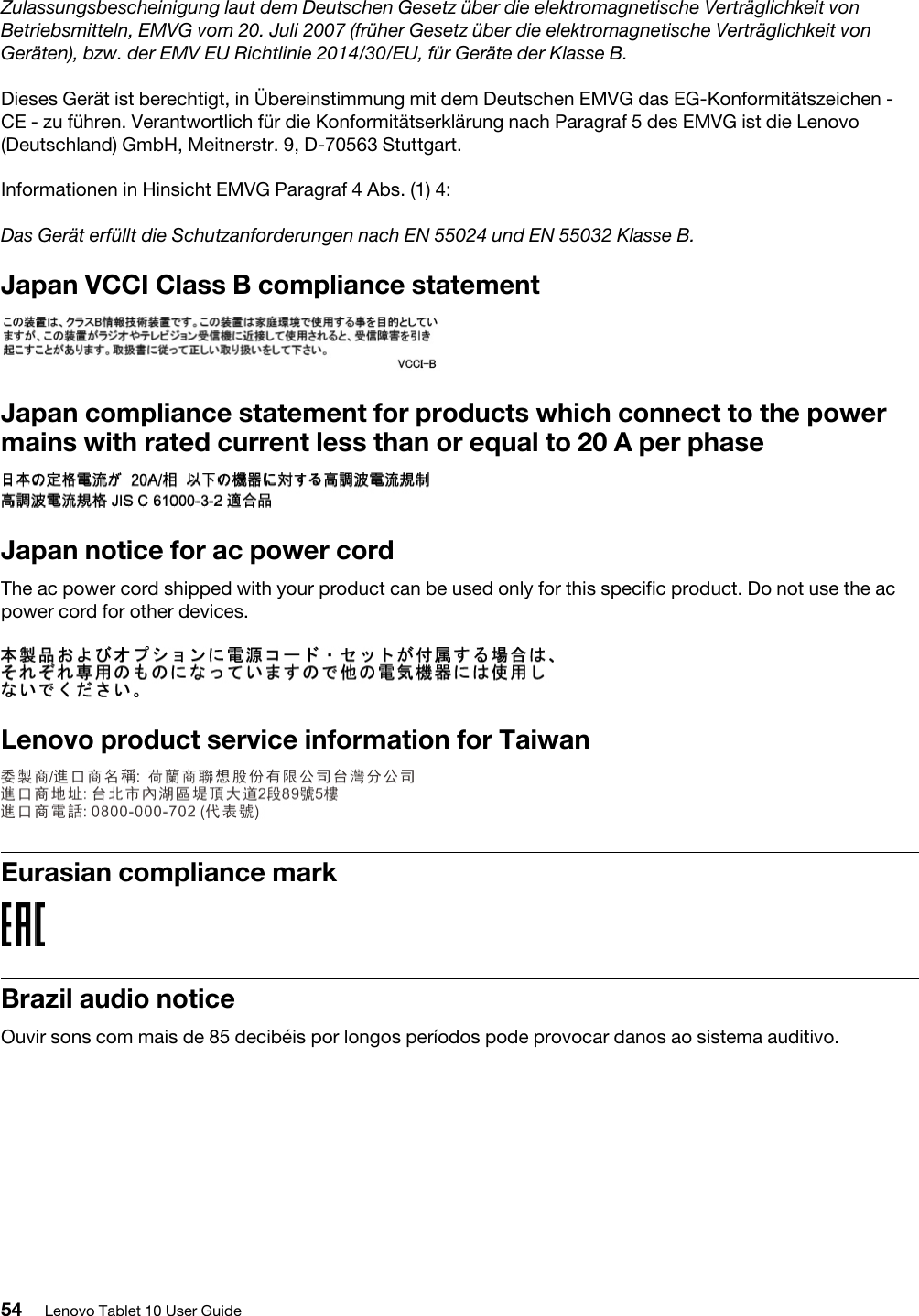Zulassungsbescheinigung laut dem Deutschen Gesetz über die elektromagnetische Verträglichkeit von Betriebsmitteln, EMVG vom 20. Juli 2007 (früher Gesetz über die elektromagnetische Verträglichkeit von Geräten), bzw. der EMV EU Richtlinie 2014/30/EU, für Geräte der Klasse B.Dieses Gerät ist berechtigt, in Übereinstimmung mit dem Deutschen EMVG das EG-Konformitätszeichen - CE - zu führen. Verantwortlich für die Konformitätserklärung nach Paragraf 5 des EMVG ist die Lenovo (Deutschland) GmbH, Meitnerstr. 9, D-70563 Stuttgart.Informationen in Hinsicht EMVG Paragraf 4 Abs. (1) 4: Das Gerät erfüllt die Schutzanforderungen nach EN 55024 und EN 55032 Klasse B.Japan VCCI Class B compliance statementJapan compliance statement for products which connect to the power mains with rated current less than or equal to 20 A per phaseJapan notice for ac power cordThe ac power cord shipped with your product can be used only for this specific product. Do not use the ac power cord for other devices.Lenovo product service information for TaiwanEurasian compliance markBrazil audio noticeOuvir sons com mais de 85 decibéis por longos períodos pode provocar danos ao sistema auditivo.54 Lenovo Tablet 10 User Guide
