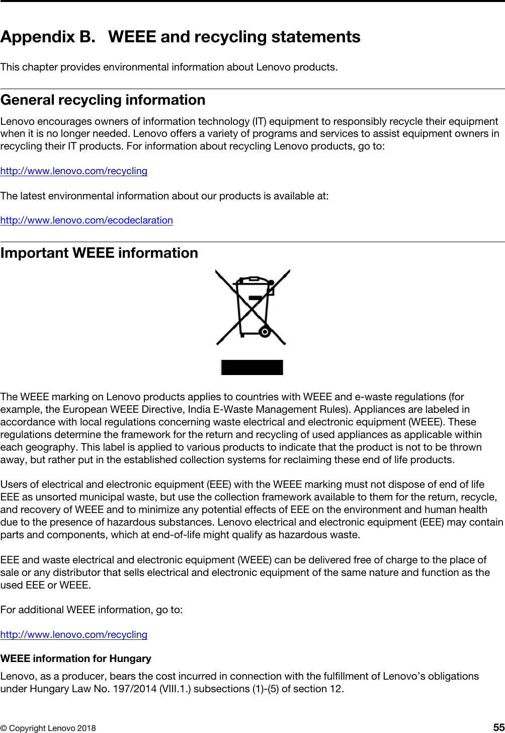 Appendix B. WEEE and recycling statementsThis chapter provides environmental information about Lenovo products.General recycling informationLenovo encourages owners of information technology (IT) equipment to responsibly recycle their equipment when it is no longer needed. Lenovo offers a variety of programs and services to assist equipment owners in recycling their IT products. For information about recycling Lenovo products, go to:http://www.lenovo.com/recyclingThe latest environmental information about our products is available at:http://www.lenovo.com/ecodeclarationImportant WEEE informationThe WEEE marking on Lenovo products applies to countries with WEEE and e-waste regulations (for example, the European WEEE Directive, India E-Waste Management Rules). Appliances are labeled in accordance with local regulations concerning waste electrical and electronic equipment (WEEE). These regulations determine the framework for the return and recycling of used appliances as applicable within each geography. This label is applied to various products to indicate that the product is not to be thrown away, but rather put in the established collection systems for reclaiming these end of life products.Users of electrical and electronic equipment (EEE) with the WEEE marking must not dispose of end of life EEE as unsorted municipal waste, but use the collection framework available to them for the return, recycle, and recovery of WEEE and to minimize any potential effects of EEE on the environment and human health due to the presence of hazardous substances. Lenovo electrical and electronic equipment (EEE) may contain parts and components, which at end-of-life might qualify as hazardous waste.EEE and waste electrical and electronic equipment (WEEE) can be delivered free of charge to the place of sale or any distributor that sells electrical and electronic equipment of the same nature and function as the used EEE or WEEE.For additional WEEE information, go to:http://www.lenovo.com/recyclingWEEE information for HungaryLenovo, as a producer, bears the cost incurred in connection with the fulfillment of Lenovo’s obligations under Hungary Law No. 197/2014 (VIII.1.) subsections (1)-(5) of section 12.© Copyright Lenovo 2018 55