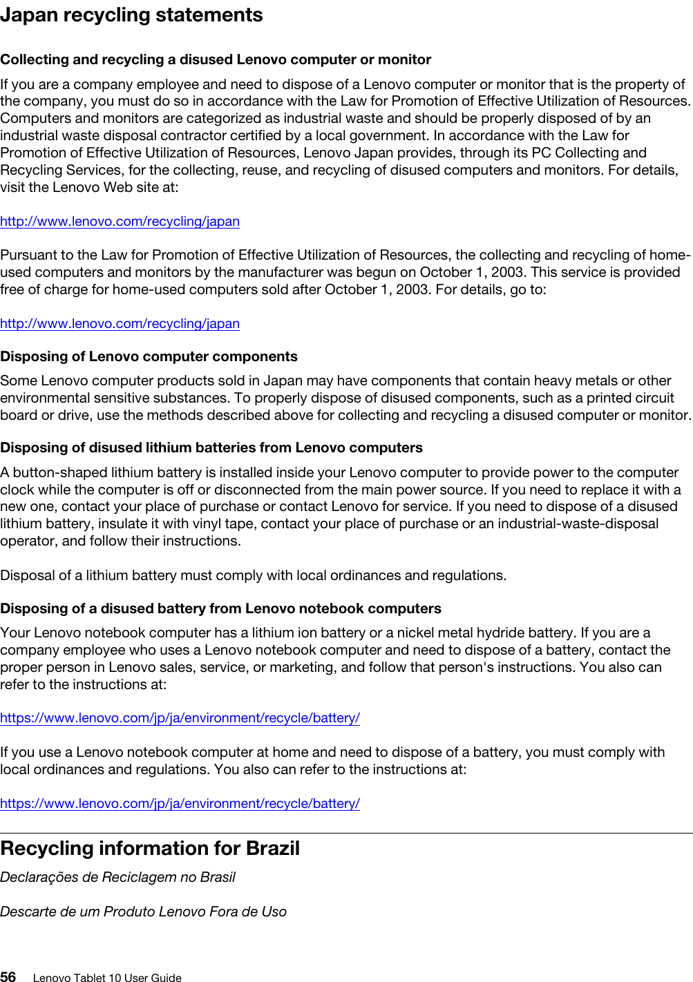 Japan recycling statementsCollecting and recycling a disused Lenovo computer or monitorIf you are a company employee and need to dispose of a Lenovo computer or monitor that is the property of the company, you must do so in accordance with the Law for Promotion of Effective Utilization of Resources. Computers and monitors are categorized as industrial waste and should be properly disposed of by an industrial waste disposal contractor certified by a local government. In accordance with the Law for Promotion of Effective Utilization of Resources, Lenovo Japan provides, through its PC Collecting and Recycling Services, for the collecting, reuse, and recycling of disused computers and monitors. For details, visit the Lenovo Web site at:http://www.lenovo.com/recycling/japanPursuant to the Law for Promotion of Effective Utilization of Resources, the collecting and recycling of home- used computers and monitors by the manufacturer was begun on October 1, 2003. This service is provided free of charge for home-used computers sold after October 1, 2003. For details, go to:http://www.lenovo.com/recycling/japanDisposing of Lenovo computer componentsSome Lenovo computer products sold in Japan may have components that contain heavy metals or other environmental sensitive substances. To properly dispose of disused components, such as a printed circuit board or drive, use the methods described above for collecting and recycling a disused computer or monitor.Disposing of disused lithium batteries from Lenovo computersA button-shaped lithium battery is installed inside your Lenovo computer to provide power to the computer clock while the computer is off or disconnected from the main power source. If you need to replace it with a new one, contact your place of purchase or contact Lenovo for service. If you need to dispose of a disused lithium battery, insulate it with vinyl tape, contact your place of purchase or an industrial-waste-disposal operator, and follow their instructions. Disposal of a lithium battery must comply with local ordinances and regulations.Disposing of a disused battery from Lenovo notebook computersYour Lenovo notebook computer has a lithium ion battery or a nickel metal hydride battery. If you are a company employee who uses a Lenovo notebook computer and need to dispose of a battery, contact the proper person in Lenovo sales, service, or marketing, and follow that person&apos;s instructions. You also can refer to the instructions at:https://www.lenovo.com/jp/ja/environment/recycle/battery/If you use a Lenovo notebook computer at home and need to dispose of a battery, you must comply with local ordinances and regulations. You also can refer to the instructions at:https://www.lenovo.com/jp/ja/environment/recycle/battery/Recycling information for BrazilDeclarações de Reciclagem no BrasilDescarte de um Produto Lenovo Fora de Uso56 Lenovo Tablet 10 User Guide