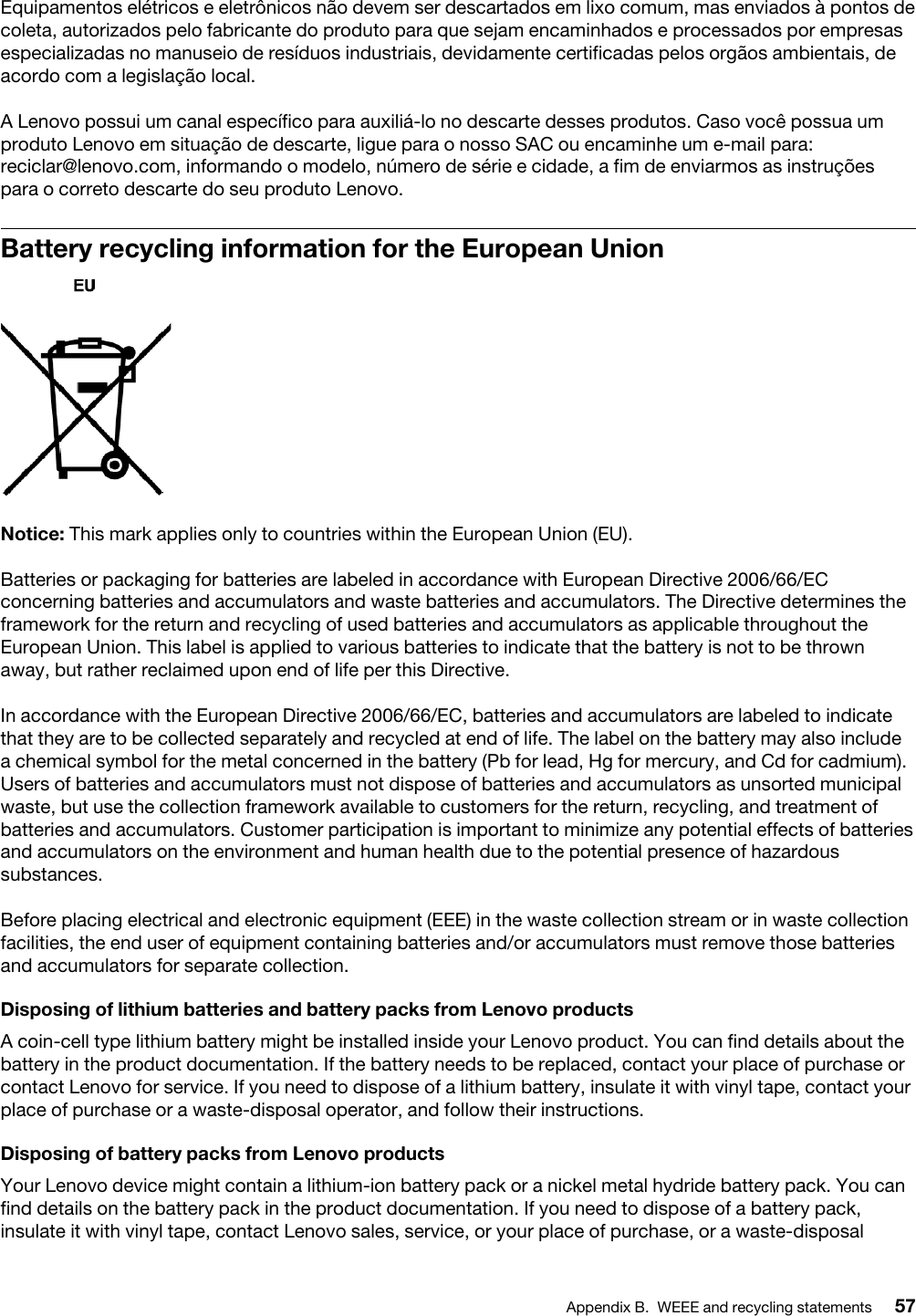 Equipamentos elétricos e eletrônicos não devem ser descartados em lixo comum, mas enviados à pontos de coleta, autorizados pelo fabricante do produto para que sejam encaminhados e processados por empresas especializadas no manuseio de resíduos industriais, devidamente certificadas pelos orgãos ambientais, de acordo com a legislação local.A Lenovo possui um canal específico para auxiliá-lo no descarte desses produtos. Caso você possua um produto Lenovo em situação de descarte, ligue para o nosso SAC ou encaminhe um e-mail para: reciclar@lenovo.com, informando o modelo, número de série e cidade, a fim de enviarmos as instruções para o correto descarte do seu produto Lenovo.Battery recycling information for the European UnionNotice: This mark applies only to countries within the European Union (EU).Batteries or packaging for batteries are labeled in accordance with European Directive 2006/66/EC concerning batteries and accumulators and waste batteries and accumulators. The Directive determines the framework for the return and recycling of used batteries and accumulators as applicable throughout the European Union. This label is applied to various batteries to indicate that the battery is not to be thrown away, but rather reclaimed upon end of life per this Directive.In accordance with the European Directive 2006/66/EC, batteries and accumulators are labeled to indicate that they are to be collected separately and recycled at end of life. The label on the battery may also include a chemical symbol for the metal concerned in the battery (Pb for lead, Hg for mercury, and Cd for cadmium). Users of batteries and accumulators must not dispose of batteries and accumulators as unsorted municipal waste, but use the collection framework available to customers for the return, recycling, and treatment of batteries and accumulators. Customer participation is important to minimize any potential effects of batteries and accumulators on the environment and human health due to the potential presence of hazardous substances.Before placing electrical and electronic equipment (EEE) in the waste collection stream or in waste collection facilities, the end user of equipment containing batteries and/or accumulators must remove those batteries and accumulators for separate collection.Disposing of lithium batteries and battery packs from Lenovo productsA coin-cell type lithium battery might be installed inside your Lenovo product. You can find details about the battery in the product documentation. If the battery needs to be replaced, contact your place of purchase or contact Lenovo for service. If you need to dispose of a lithium battery, insulate it with vinyl tape, contact your place of purchase or a waste-disposal operator, and follow their instructions.Disposing of battery packs from Lenovo productsYour Lenovo device might contain a lithium-ion battery pack or a nickel metal hydride battery pack. You can find details on the battery pack in the product documentation. If you need to dispose of a battery pack, insulate it with vinyl tape, contact Lenovo sales, service, or your place of purchase, or a waste-disposal Appendix B. WEEE and recycling statements 57