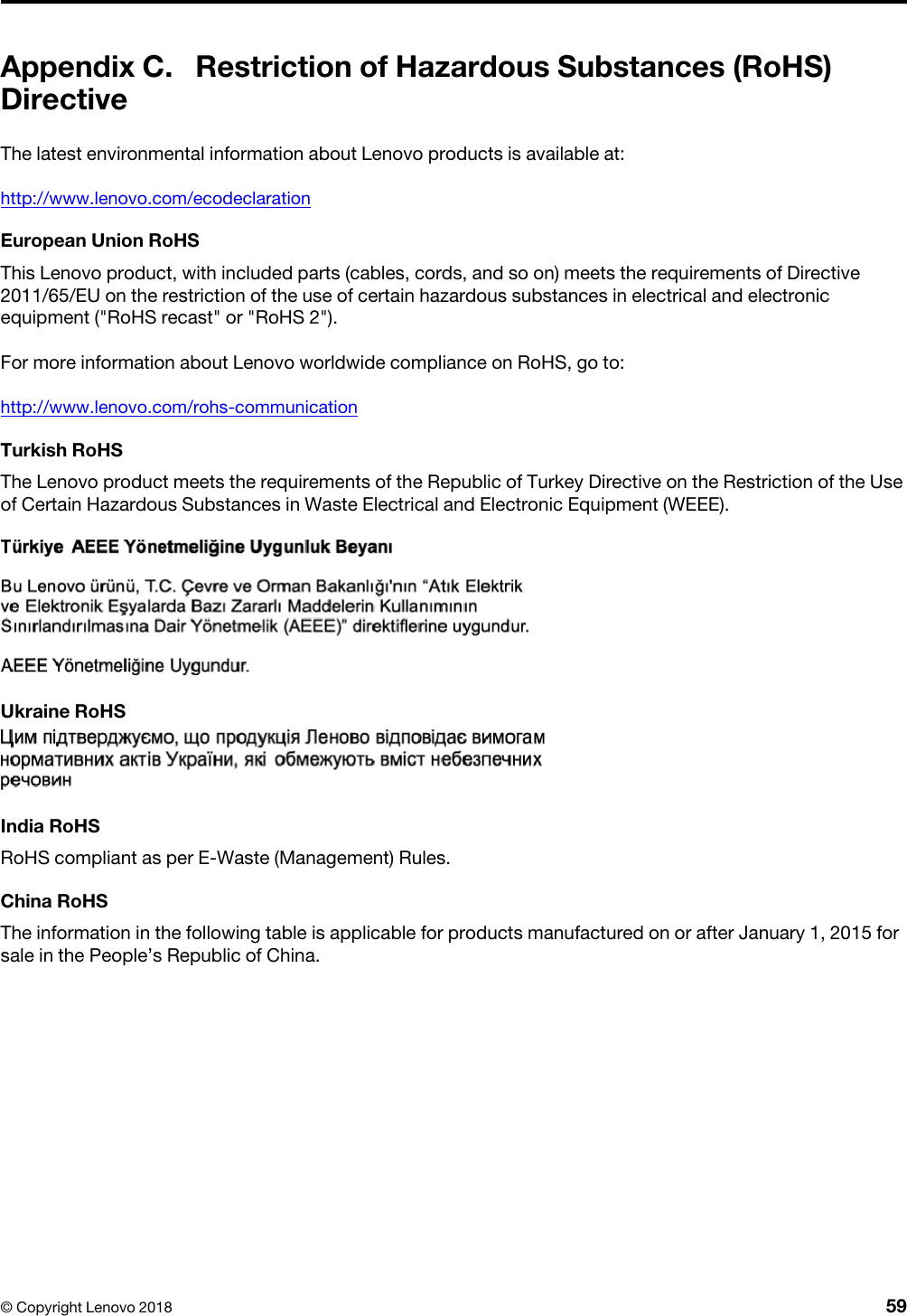 Appendix C. Restriction of Hazardous Substances (RoHS) DirectiveThe latest environmental information about Lenovo products is available at:http://www.lenovo.com/ecodeclarationEuropean Union RoHSThis Lenovo product, with included parts (cables, cords, and so on) meets the requirements of Directive 2011/65/EU on the restriction of the use of certain hazardous substances in electrical and electronic equipment (&quot;RoHS recast&quot; or &quot;RoHS 2&quot;).For more information about Lenovo worldwide compliance on RoHS, go to:http://www.lenovo.com/rohs-communicationTurkish RoHSThe Lenovo product meets the requirements of the Republic of Turkey Directive on the Restriction of the Use of Certain Hazardous Substances in Waste Electrical and Electronic Equipment (WEEE).  Ukraine RoHSIndia RoHSRoHS compliant as per E-Waste (Management) Rules.China RoHSThe information in the following table is applicable for products manufactured on or after January 1, 2015 for sale in the People’s Republic of China.© Copyright Lenovo 2018 59