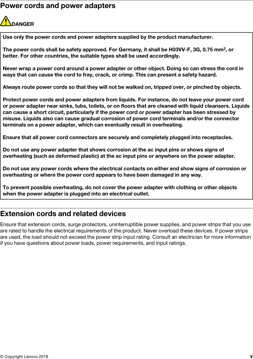 Power cords and power adaptersDANGERUse only the power cords and power adapters supplied by the product manufacturer.The power cords shall be safety approved. For Germany, it shall be H03VV-F, 3G, 0.75 mm2, or better. For other countries, the suitable types shall be used accordingly.Never wrap a power cord around a power adapter or other object. Doing so can stress the cord in ways that can cause the cord to fray, crack, or crimp. This can present a safety hazard.Always route power cords so that they will not be walked on, tripped over, or pinched by objects.Protect power cords and power adapters from liquids. For instance, do not leave your power cord or power adapter near sinks, tubs, toilets, or on floors that are cleaned with liquid cleansers. Liquids can cause a short circuit, particularly if the power cord or power adapter has been stressed by misuse. Liquids also can cause gradual corrosion of power cord terminals and/or the connector terminals on a power adapter, which can eventually result in overheating.Ensure that all power cord connectors are securely and completely plugged into receptacles.Do not use any power adapter that shows corrosion at the ac input pins or shows signs of overheating (such as deformed plastic) at the ac input pins or anywhere on the power adapter.Do not use any power cords where the electrical contacts on either end show signs of corrosion or overheating or where the power cord appears to have been damaged in any way.To prevent possible overheating, do not cover the power adapter with clothing or other objects when the power adapter is plugged into an electrical outlet.Extension cords and related devicesEnsure that extension cords, surge protectors, uninterruptible power supplies, and power strips that you use are rated to handle the electrical requirements of the product. Never overload these devices. If power strips are used, the load should not exceed the power strip input rating. Consult an electrician for more information if you have questions about power loads, power requirements, and input ratings.© Copyright Lenovo 2018 v