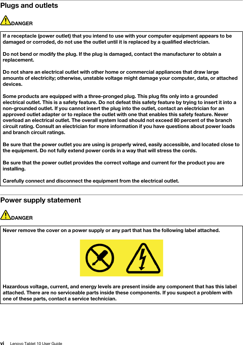 Plugs and outletsDANGERIf a receptacle (power outlet) that you intend to use with your computer equipment appears to be damaged or corroded, do not use the outlet until it is replaced by a qualified electrician.Do not bend or modify the plug. If the plug is damaged, contact the manufacturer to obtain a replacement.Do not share an electrical outlet with other home or commercial appliances that draw large amounts of electricity; otherwise, unstable voltage might damage your computer, data, or attached devices.Some products are equipped with a three-pronged plug. This plug fits only into a grounded electrical outlet. This is a safety feature. Do not defeat this safety feature by trying to insert it into a non-grounded outlet. If you cannot insert the plug into the outlet, contact an electrician for an approved outlet adapter or to replace the outlet with one that enables this safety feature. Never overload an electrical outlet. The overall system load should not exceed 80 percent of the branch circuit rating. Consult an electrician for more information if you have questions about power loads and branch circuit ratings.Be sure that the power outlet you are using is properly wired, easily accessible, and located close to the equipment. Do not fully extend power cords in a way that will stress the cords.Be sure that the power outlet provides the correct voltage and current for the product you are installing.Carefully connect and disconnect the equipment from the electrical outlet.Power supply statementDANGERNever remove the cover on a power supply or any part that has the following label attached.Hazardous voltage, current, and energy levels are present inside any component that has this label attached. There are no serviceable parts inside these components. If you suspect a problem with one of these parts, contact a service technician.vi Lenovo Tablet 10 User Guide