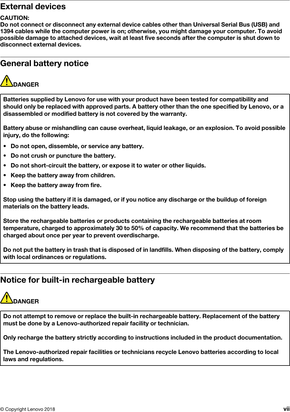 External devicesCAUTION: Do not connect or disconnect any external device cables other than Universal Serial Bus (USB) and 1394 cables while the computer power is on; otherwise, you might damage your computer. To avoid possible damage to attached devices, wait at least five seconds after the computer is shut down to disconnect external devices.General battery noticeDANGERBatteries supplied by Lenovo for use with your product have been tested for compatibility and should only be replaced with approved parts. A battery other than the one specified by Lenovo, or a disassembled or modified battery is not covered by the warranty.Battery abuse or mishandling can cause overheat, liquid leakage, or an explosion. To avoid possible injury, do the following: •  Do not open, dissemble, or service any battery.•  Do not crush or puncture the battery.•  Do not short-circuit the battery, or expose it to water or other liquids.•  Keep the battery away from children.•  Keep the battery away from fire.Stop using the battery if it is damaged, or if you notice any discharge or the buildup of foreign materials on the battery leads.Store the rechargeable batteries or products containing the rechargeable batteries at room temperature, charged to approximately 30 to 50% of capacity. We recommend that the batteries be charged about once per year to prevent overdischarge.Do not put the battery in trash that is disposed of in landfills. When disposing of the battery, comply with local ordinances or regulations.Notice for built-in rechargeable batteryDANGERDo not attempt to remove or replace the built-in rechargeable battery. Replacement of the battery must be done by a Lenovo-authorized repair facility or technician.Only recharge the battery strictly according to instructions included in the product documentation.The Lenovo-authorized repair facilities or technicians recycle Lenovo batteries according to local laws and regulations.© Copyright Lenovo 2018 vii