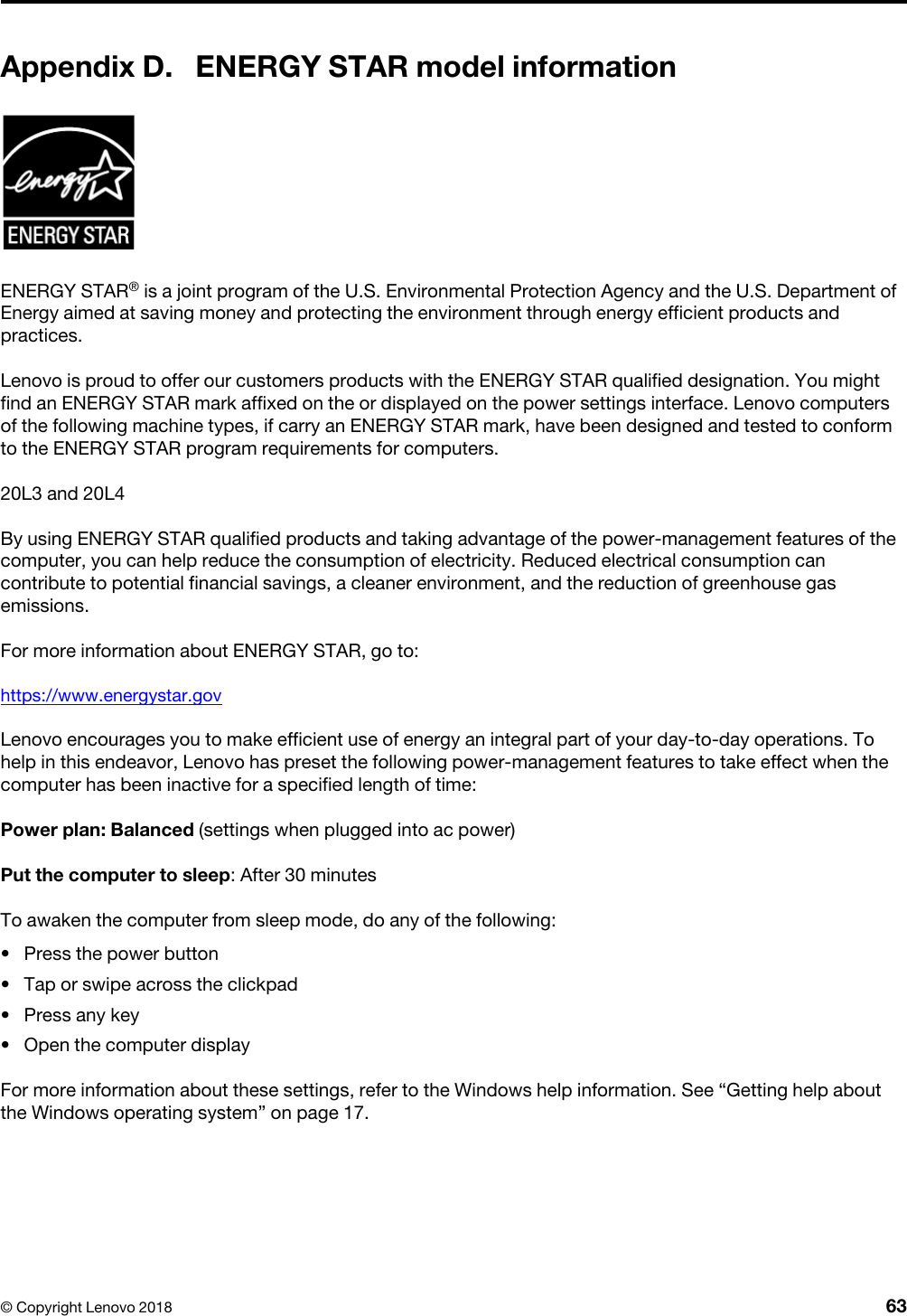 Appendix D. ENERGY STAR model informationENERGY STAR® is a joint program of the U.S. Environmental Protection Agency and the U.S. Department of Energy aimed at saving money and protecting the environment through energy efficient products and practices.Lenovo is proud to offer our customers products with the ENERGY STAR qualified designation. You might find an ENERGY STAR mark affixed on the or displayed on the power settings interface. Lenovo computers of the following machine types, if carry an ENERGY STAR mark, have been designed and tested to conform to the ENERGY STAR program requirements for computers.20L3 and 20L4By using ENERGY STAR qualified products and taking advantage of the power-management features of the computer, you can help reduce the consumption of electricity. Reduced electrical consumption can contribute to potential financial savings, a cleaner environment, and the reduction of greenhouse gas emissions.For more information about ENERGY STAR, go to: https://www.energystar.govLenovo encourages you to make efficient use of energy an integral part of your day-to-day operations. To help in this endeavor, Lenovo has preset the following power-management features to take effect when the computer has been inactive for a specified length of time:Power plan: Balanced (settings when plugged into ac power)Put the computer to sleep: After 30 minutesTo awaken the computer from sleep mode, do any of the following:  •  Press the power button•  Tap or swipe across the clickpad•  Press any key•  Open the computer displayFor more information about these settings, refer to the Windows help information. See “Getting help about the Windows operating system” on page 17.© Copyright Lenovo 2018 63