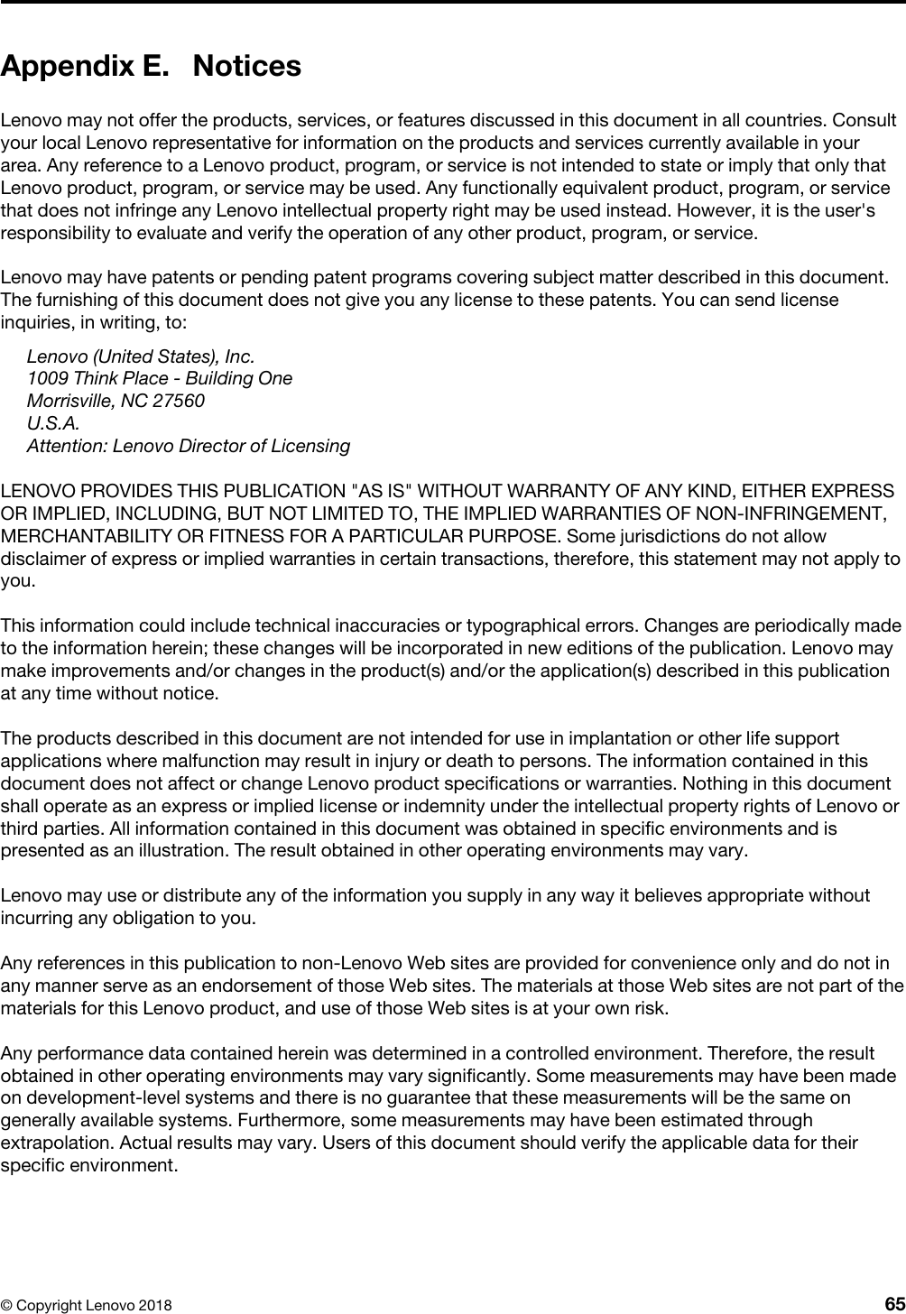 Appendix E. NoticesLenovo may not offer the products, services, or features discussed in this document in all countries. Consult your local Lenovo representative for information on the products and services currently available in your area. Any reference to a Lenovo product, program, or service is not intended to state or imply that only that Lenovo product, program, or service may be used. Any functionally equivalent product, program, or service that does not infringe any Lenovo intellectual property right may be used instead. However, it is the user&apos;s responsibility to evaluate and verify the operation of any other product, program, or service.Lenovo may have patents or pending patent programs covering subject matter described in this document. The furnishing of this document does not give you any license to these patents. You can send license inquiries, in writing, to: Lenovo (United States), Inc. 1009 Think Place - Building OneMorrisville, NC 27560U.S.A.Attention: Lenovo Director of LicensingLENOVO PROVIDES THIS PUBLICATION &quot;AS IS&quot; WITHOUT WARRANTY OF ANY KIND, EITHER EXPRESS OR IMPLIED, INCLUDING, BUT NOT LIMITED TO, THE IMPLIED WARRANTIES OF NON-INFRINGEMENT, MERCHANTABILITY OR FITNESS FOR A PARTICULAR PURPOSE. Some jurisdictions do not allow disclaimer of express or implied warranties in certain transactions, therefore, this statement may not apply to you.This information could include technical inaccuracies or typographical errors. Changes are periodically made to the information herein; these changes will be incorporated in new editions of the publication. Lenovo may make improvements and/or changes in the product(s) and/or the application(s) described in this publication at any time without notice.The products described in this document are not intended for use in implantation or other life support applications where malfunction may result in injury or death to persons. The information contained in this document does not affect or change Lenovo product specifications or warranties. Nothing in this document shall operate as an express or implied license or indemnity under the intellectual property rights of Lenovo or third parties. All information contained in this document was obtained in specific environments and is presented as an illustration. The result obtained in other operating environments may vary.Lenovo may use or distribute any of the information you supply in any way it believes appropriate without incurring any obligation to you.Any references in this publication to non-Lenovo Web sites are provided for convenience only and do not in any manner serve as an endorsement of those Web sites. The materials at those Web sites are not part of the materials for this Lenovo product, and use of those Web sites is at your own risk.Any performance data contained herein was determined in a controlled environment. Therefore, the result obtained in other operating environments may vary significantly. Some measurements may have been made on development-level systems and there is no guarantee that these measurements will be the same on generally available systems. Furthermore, some measurements may have been estimated through extrapolation. Actual results may vary. Users of this document should verify the applicable data for their specific environment.© Copyright Lenovo 2018 65