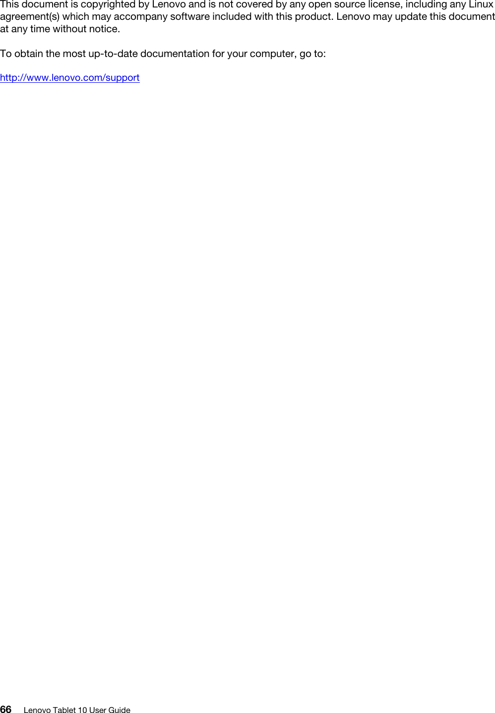 This document is copyrighted by Lenovo and is not covered by any open source license, including any Linux agreement(s) which may accompany software included with this product. Lenovo may update this document at any time without notice.To obtain the most up-to-date documentation for your computer, go to:http://www.lenovo.com/support66 Lenovo Tablet 10 User Guide