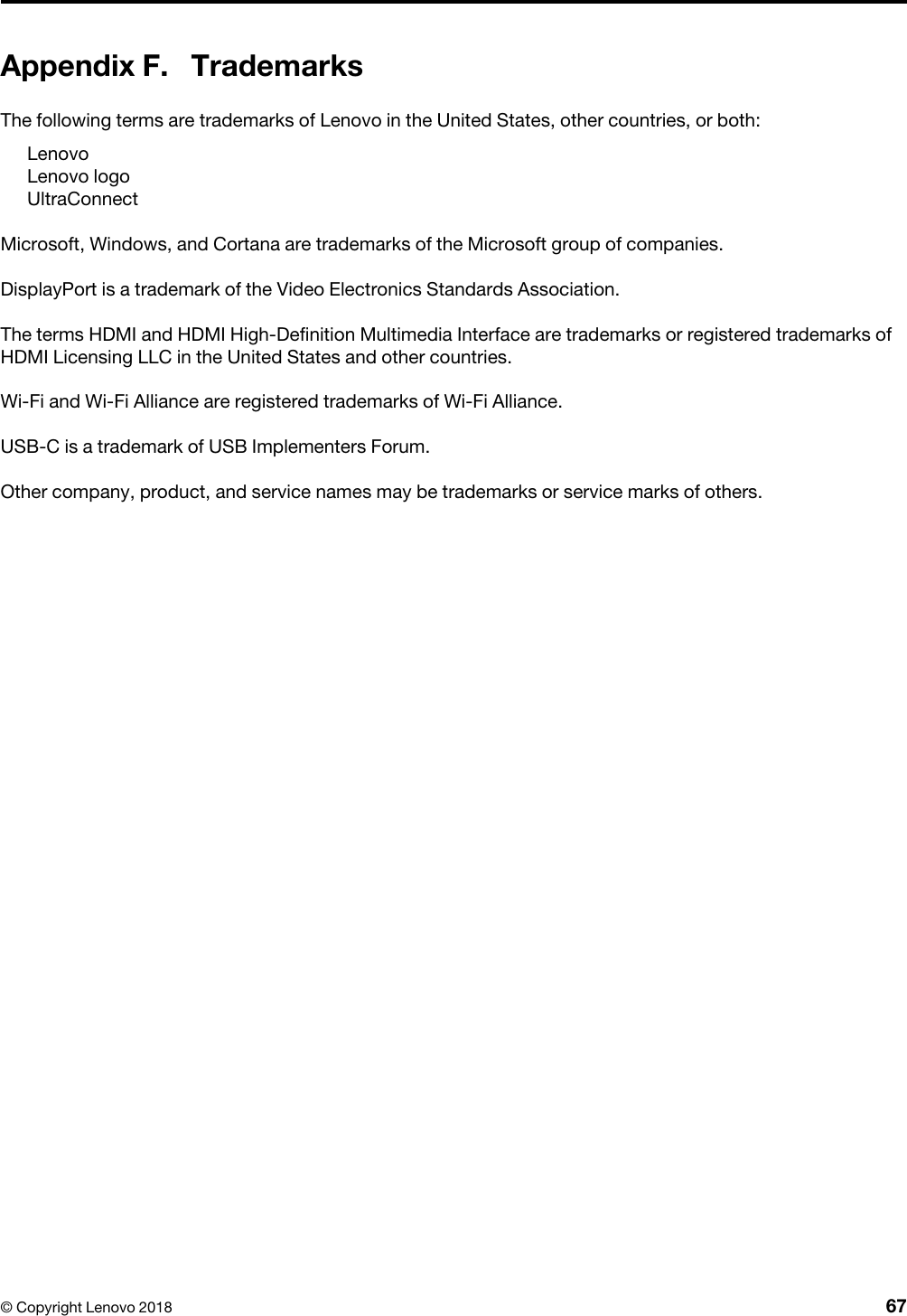 Appendix F. TrademarksThe following terms are trademarks of Lenovo in the United States, other countries, or both: LenovoLenovo logoUltraConnectMicrosoft, Windows, and Cortana are trademarks of the Microsoft group of companies.DisplayPort is a trademark of the Video Electronics Standards Association.The terms HDMI and HDMI High-Definition Multimedia Interface are trademarks or registered trademarks of HDMI Licensing LLC in the United States and other countries.Wi-Fi and Wi-Fi Alliance are registered trademarks of Wi-Fi Alliance.USB-C is a trademark of USB Implementers Forum.Other company, product, and service names may be trademarks or service marks of others.© Copyright Lenovo 2018 67