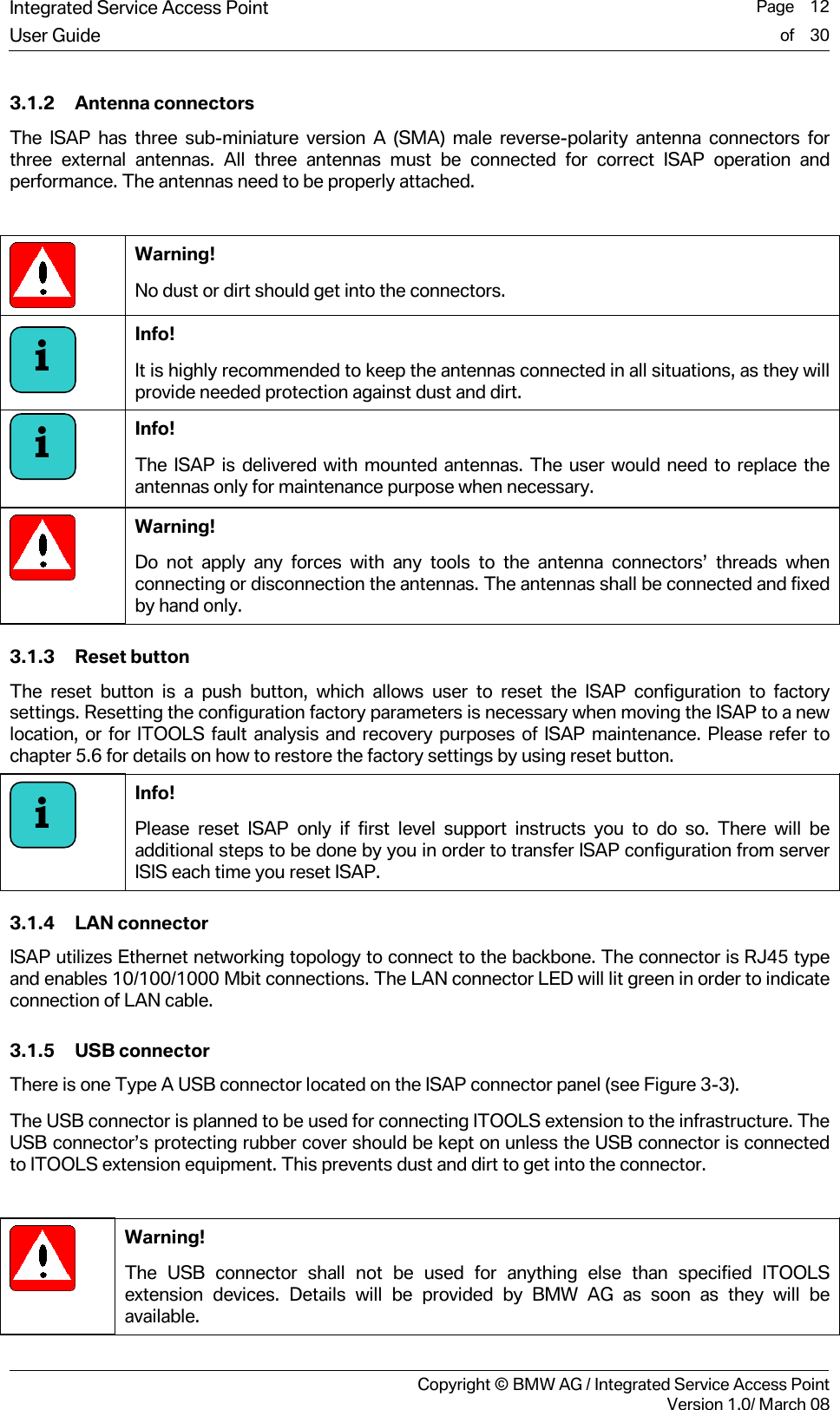 Integrated Service Access Point  Page    12User Guide of    30     Copyright &copy; BMW AG / Integrated Service Access PointVersion 1.0/ March 08 3.1.2 Antenna connectors The ISAP has three sub-miniature version A (SMA) male reverse-polarity antenna connectors for three external antennas. All three antennas must be connected for correct ISAP operation and performance. The antennas need to be properly attached.   Warning!  No dust or dirt should get into the connectors.  Info!  It is highly recommended to keep the antennas connected in all situations, as they will provide needed protection against dust and dirt.  Info!  The ISAP is delivered with mounted antennas. The user would need to replace the antennas only for maintenance purpose when necessary.  Warning! Do not apply any forces with any tools to the antenna connectors&rsquo; threads when connecting or disconnection the antennas. The antennas shall be connected and fixed by hand only. 3.1.3 Reset button The reset button is a push button, which allows user to reset the ISAP configuration to factory settings. Resetting the configuration factory parameters is necessary when moving the ISAP to a new location, or for ITOOLS fault analysis and recovery purposes of ISAP maintenance. Please refer to chapter 5.6 for details on how to restore the factory settings by using reset button.   Info!  Please reset ISAP only if first level support instructs you to do so. There will be additional steps to be done by you in order to transfer ISAP configuration from server ISIS each time you reset ISAP. 3.1.4 LAN connector ISAP utilizes Ethernet networking topology to connect to the backbone. The connector is RJ45 type and enables 10/100/1000 Mbit connections. The LAN connector LED will lit green in order to indicate connection of LAN cable. 3.1.5 USB connector There is one Type A USB connector located on the ISAP connector panel (see Figure 3-3).  The USB connector is planned to be used for connecting ITOOLS extension to the infrastructure. The USB connector&rsquo;s protecting rubber cover should be kept on unless the USB connector is connected to ITOOLS extension equipment. This prevents dust and dirt to get into the connector.   Warning! The USB connector shall not be used for anything else than specified ITOOLS extension devices. Details will be provided by BMW AG as soon as they will be available. iii
