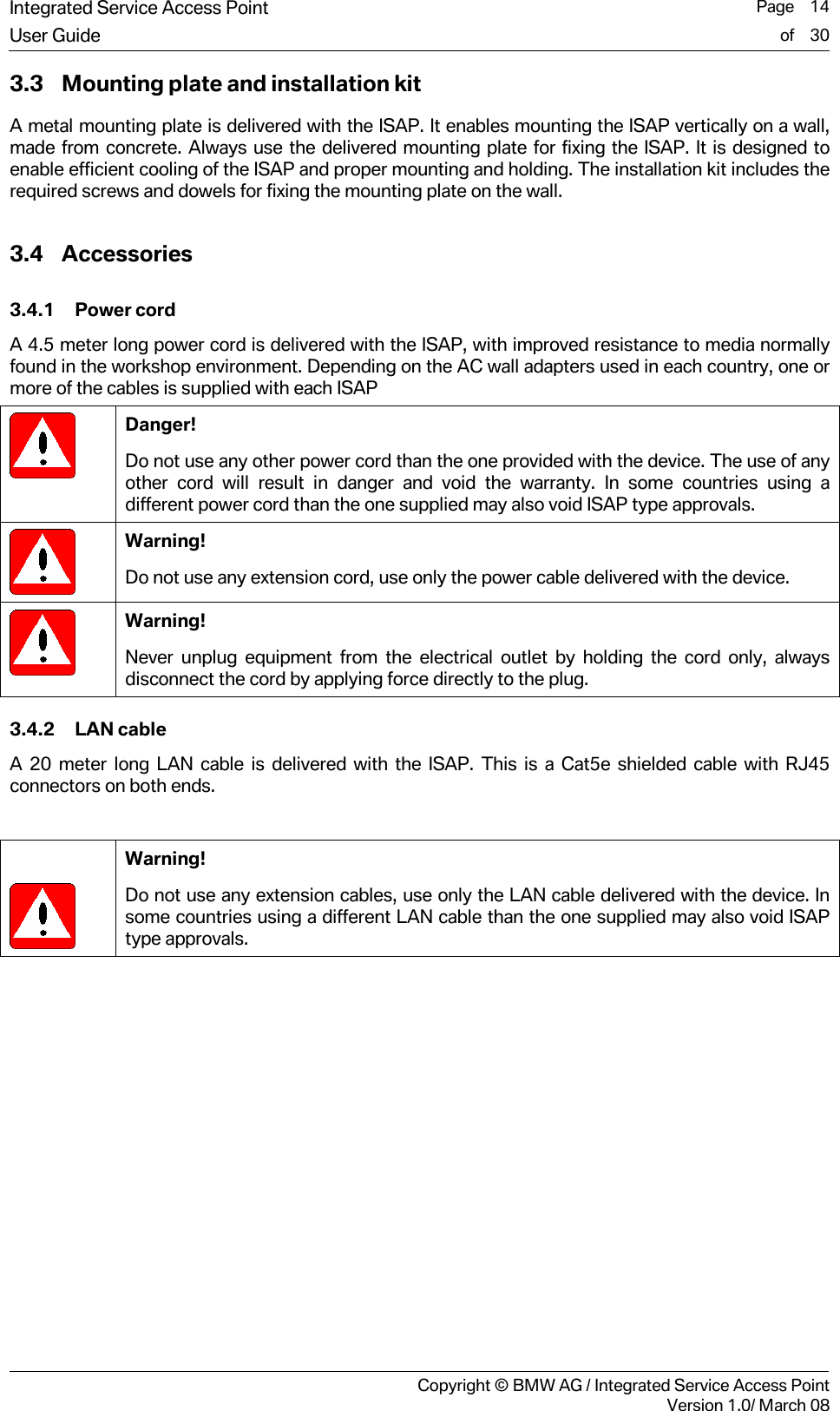 Integrated Service Access Point  Page    14User Guide of    30     Copyright &copy; BMW AG / Integrated Service Access PointVersion 1.0/ March 08 3.3 Mounting plate and installation kit A metal mounting plate is delivered with the ISAP. It enables mounting the ISAP vertically on a wall, made from concrete. Always use the delivered mounting plate for fixing the ISAP. It is designed to enable efficient cooling of the ISAP and proper mounting and holding. The installation kit includes the required screws and dowels for fixing the mounting plate on the wall. 3.4 Accessories 3.4.1 Power cord A 4.5 meter long power cord is delivered with the ISAP, with improved resistance to media normally found in the workshop environment. Depending on the AC wall adapters used in each country, one or more of the cables is supplied with each ISAP  Danger! Do not use any other power cord than the one provided with the device. The use of any other cord will result in danger and void the warranty. In some countries using a different power cord than the one supplied may also void ISAP type approvals.  Warning! Do not use any extension cord, use only the power cable delivered with the device.   Warning! Never unplug equipment from the electrical outlet by holding the cord only, always disconnect the cord by applying force directly to the plug. 3.4.2 LAN cable A 20 meter long LAN cable is delivered with the ISAP. This is a Cat5e shielded cable with RJ45 connectors on both ends.     Warning! Do not use any extension cables, use only the LAN cable delivered with the device. In some countries using a different LAN cable than the one supplied may also void ISAP type approvals.  