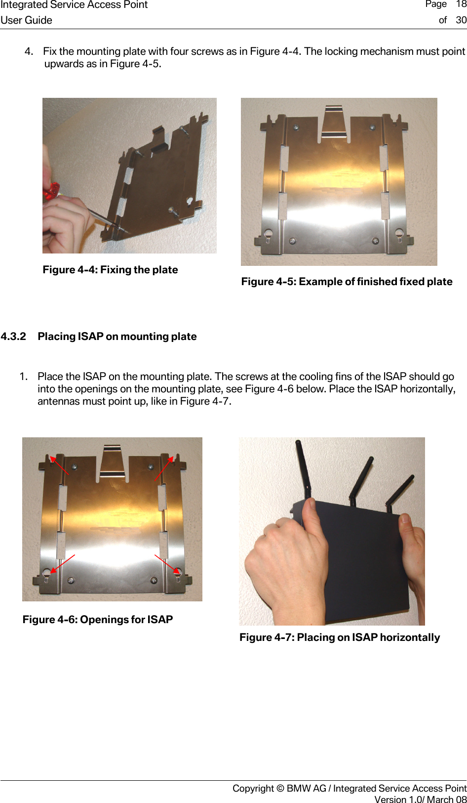 Integrated Service Access Point  Page    18User Guide of    30     Copyright &copy; BMW AG / Integrated Service Access PointVersion 1.0/ March 08 4. Fix the mounting plate with four screws as in Figure 4-4. The locking mechanism must point upwards as in Figure 4-5.    Figure 4-4: Fixing the plate               Figure 4-5: Example of finished fixed plate   4.3.2 Placing ISAP on mounting plate  1. Place the ISAP on the mounting plate. The screws at the cooling fins of the ISAP should go into the openings on the mounting plate, see Figure 4-6 below. Place the ISAP horizontally, antennas must point up, like in Figure 4-7.   Figure 4-6: Openings for ISAP    Figure 4-7: Placing on ISAP horizontally  