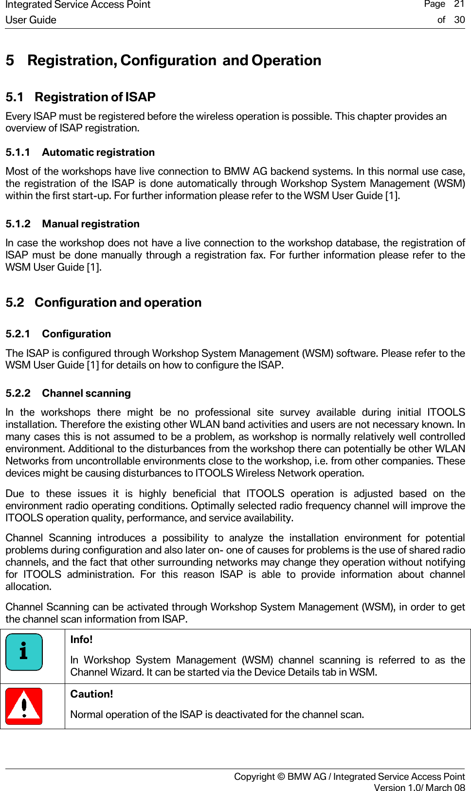 Integrated Service Access Point  Page    21User Guide of    30     Copyright &copy; BMW AG / Integrated Service Access PointVersion 1.0/ March 08 5 Registration, Configuration  and Operation 5.1 Registration of ISAP Every ISAP must be registered before the wireless operation is possible. This chapter provides an overview of ISAP registration.  5.1.1 Automatic registration Most of the workshops have live connection to BMW AG backend systems. In this normal use case, the registration of the ISAP is done automatically through Workshop System Management (WSM) within the first start-up. For further information please refer to the WSM User Guide [1].  5.1.2 Manual registration In case the workshop does not have a live connection to the workshop database, the registration of ISAP must be done manually through a registration fax. For further information please refer to the WSM User Guide [1].  5.2 Configuration and operation 5.2.1 Configuration The ISAP is configured through Workshop System Management (WSM) software. Please refer to the WSM User Guide [1] for details on how to configure the ISAP.  5.2.2 Channel scanning In the workshops there might be no professional site survey available during initial ITOOLS installation. Therefore the existing other WLAN band activities and users are not necessary known. In many cases this is not assumed to be a problem, as workshop is normally relatively well controlled environment. Additional to the disturbances from the workshop there can potentially be other WLAN Networks from uncontrollable environments close to the workshop, i.e. from other companies. These devices might be causing disturbances to ITOOLS Wireless Network operation.  Due to these issues it is highly beneficial that ITOOLS operation is adjusted based on the environment radio operating conditions. Optimally selected radio frequency channel will improve the ITOOLS operation quality, performance, and service availability.  Channel Scanning introduces a possibility to analyze the installation environment for potential problems during configuration and also later on- one of causes for problems is the use of shared radio channels, and the fact that other surrounding networks may change they operation without notifying for ITOOLS administration. For this reason ISAP is able to provide information about channel allocation. Channel Scanning can be activated through Workshop System Management (WSM), in order to get the channel scan information from ISAP.   Info!  In Workshop System Management (WSM) channel scanning is referred to as the Channel Wizard. It can be started via the Device Details tab in WSM.  Caution! Normal operation of the ISAP is deactivated for the channel scan.  i