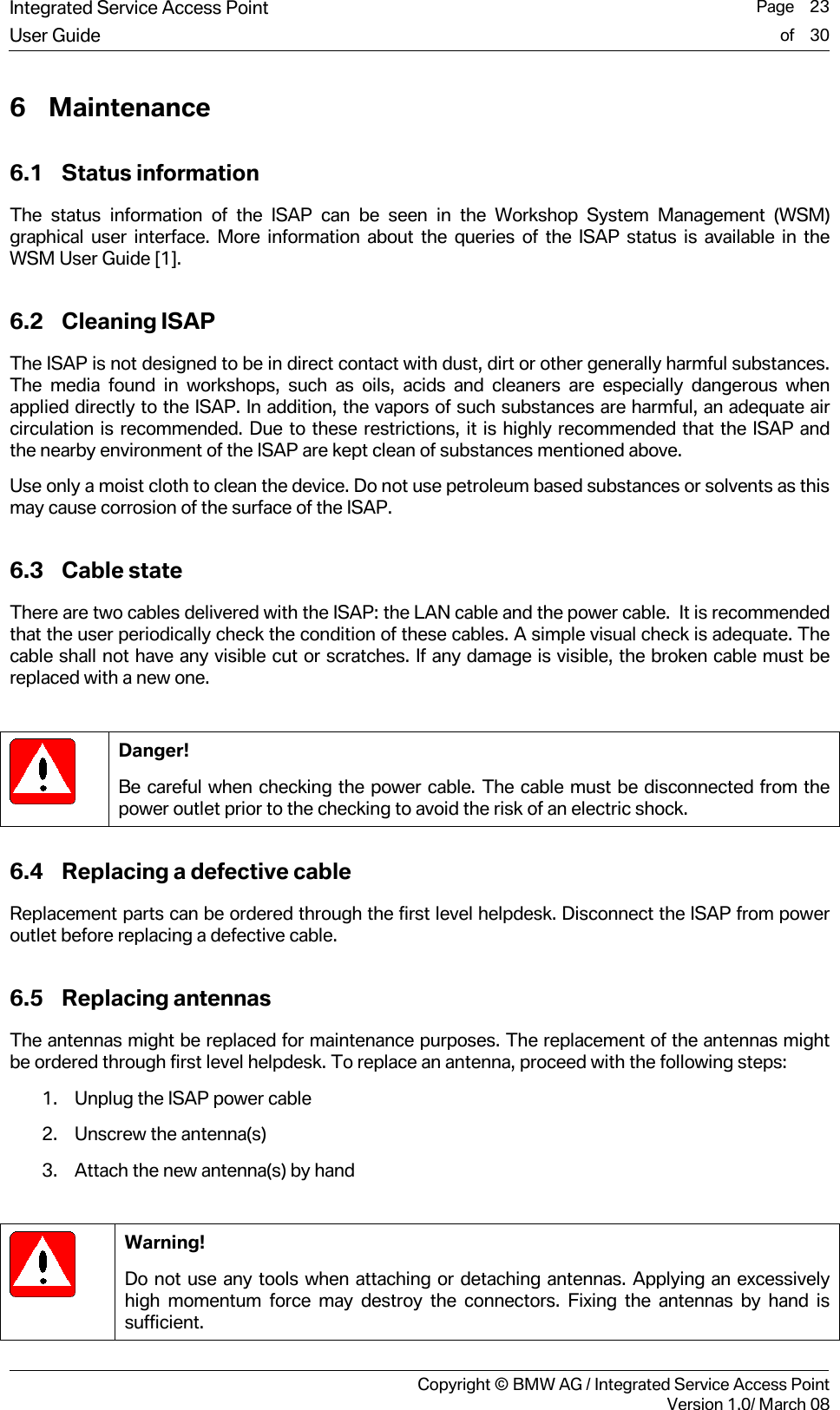 Integrated Service Access Point  Page    23User Guide of    30     Copyright &copy; BMW AG / Integrated Service Access PointVersion 1.0/ March 08 6 Maintenance 6.1 Status information The status information of the ISAP can be seen in the Workshop System Management (WSM) graphical user interface. More information about the queries of the ISAP status is available in the WSM User Guide [1].  6.2 Cleaning ISAP The ISAP is not designed to be in direct contact with dust, dirt or other generally harmful substances. The media found in workshops, such as oils, acids and cleaners are especially dangerous when applied directly to the ISAP. In addition, the vapors of such substances are harmful, an adequate air circulation is recommended. Due to these restrictions, it is highly recommended that the ISAP and the nearby environment of the ISAP are kept clean of substances mentioned above.   Use only a moist cloth to clean the device. Do not use petroleum based substances or solvents as this may cause corrosion of the surface of the ISAP. 6.3 Cable state There are two cables delivered with the ISAP: the LAN cable and the power cable.  It is recommended that the user periodically check the condition of these cables. A simple visual check is adequate. The cable shall not have any visible cut or scratches. If any damage is visible, the broken cable must be replaced with a new one.     Danger! Be careful when checking the power cable. The cable must be disconnected from the power outlet prior to the checking to avoid the risk of an electric shock.  6.4 Replacing a defective cable Replacement parts can be ordered through the first level helpdesk. Disconnect the ISAP from power outlet before replacing a defective cable.  6.5 Replacing antennas The antennas might be replaced for maintenance purposes. The replacement of the antennas might be ordered through first level helpdesk. To replace an antenna, proceed with the following steps:  1. Unplug the ISAP power cable 2. Unscrew the antenna(s) 3. Attach the new antenna(s) by hand    Warning! Do not use any tools when attaching or detaching antennas. Applying an excessively high momentum force may destroy the connectors. Fixing the antennas by hand is sufficient. 