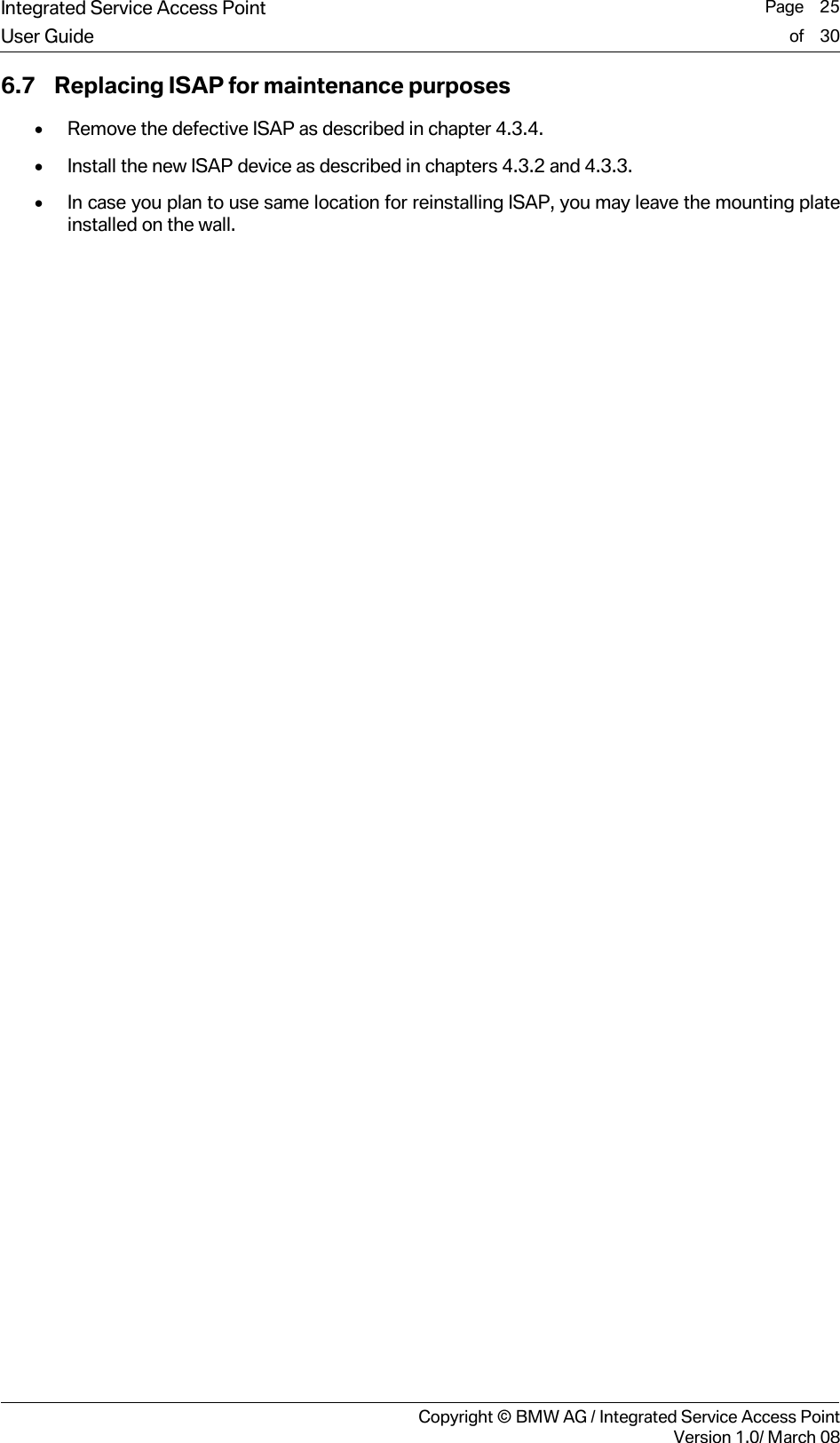 Integrated Service Access Point  Page    25User Guide of    30     Copyright &copy; BMW AG / Integrated Service Access PointVersion 1.0/ March 08 6.7 Replacing ISAP for maintenance purposes &bull; Remove the defective ISAP as described in chapter 4.3.4. &bull; Install the new ISAP device as described in chapters 4.3.2 and 4.3.3. &bull; In case you plan to use same location for reinstalling ISAP, you may leave the mounting plate installed on the wall.  