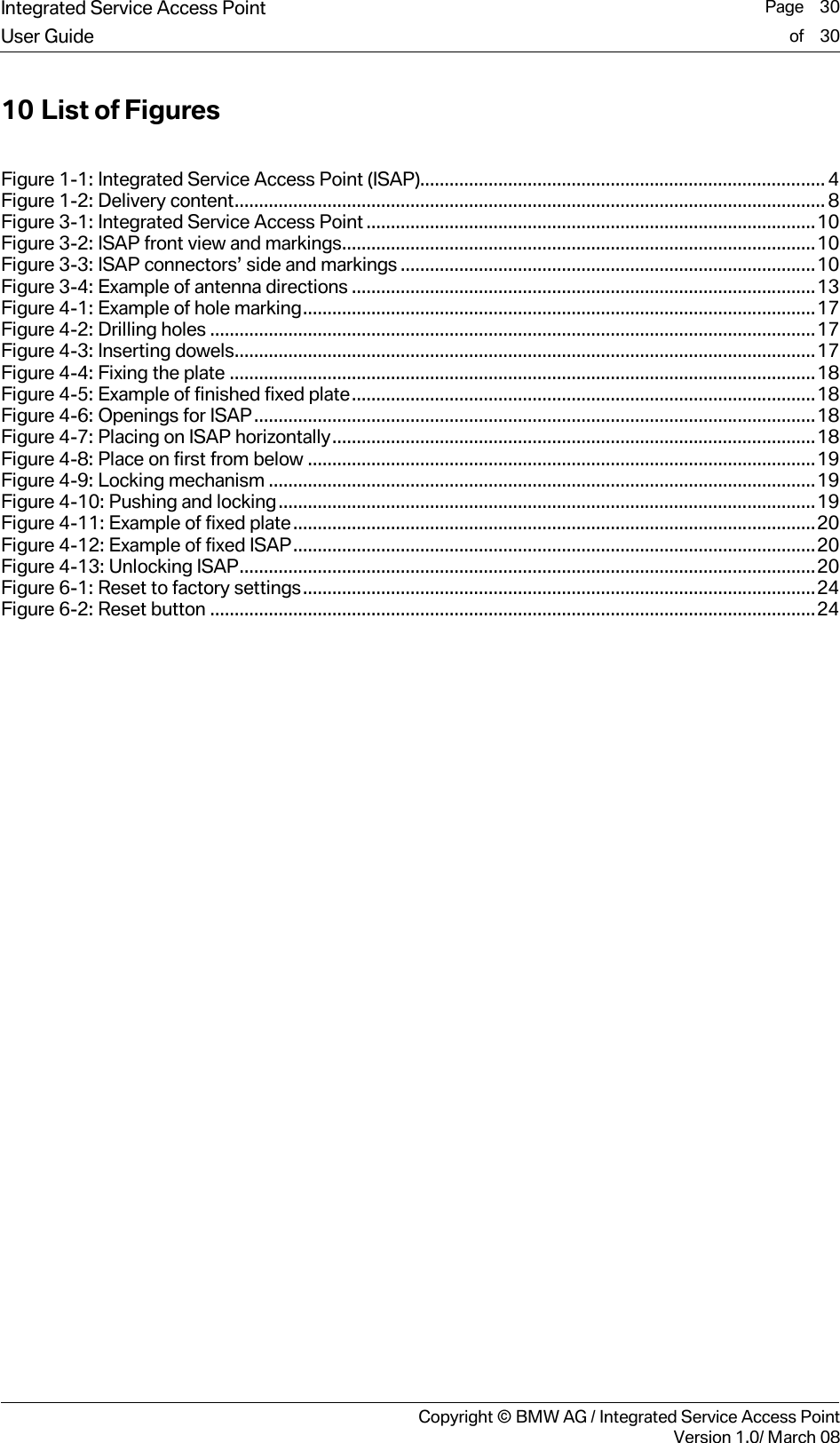 Integrated Service Access Point  Page    30User Guide of    30     Copyright &copy; BMW AG / Integrated Service Access PointVersion 1.0/ March 08 10 List of Figures  Figure 1-1: Integrated Service Access Point (ISAP)................................................................................... 4 Figure 1-2: Delivery content......................................................................................................................... 8 Figure 3-1: Integrated Service Access Point ............................................................................................10 Figure 3-2: ISAP front view and markings.................................................................................................10 Figure 3-3: ISAP connectors&rsquo; side and markings .....................................................................................10 Figure 3-4: Example of antenna directions ...............................................................................................13 Figure 4-1: Example of hole marking.........................................................................................................17 Figure 4-2: Drilling holes ............................................................................................................................17 Figure 4-3: Inserting dowels.......................................................................................................................17 Figure 4-4: Fixing the plate ........................................................................................................................18 Figure 4-5: Example of finished fixed plate...............................................................................................18 Figure 4-6: Openings for ISAP...................................................................................................................18 Figure 4-7: Placing on ISAP horizontally...................................................................................................18 Figure 4-8: Place on first from below ........................................................................................................19 Figure 4-9: Locking mechanism ................................................................................................................19 Figure 4-10: Pushing and locking..............................................................................................................19 Figure 4-11: Example of fixed plate...........................................................................................................20 Figure 4-12: Example of fixed ISAP...........................................................................................................20 Figure 4-13: Unlocking ISAP......................................................................................................................20 Figure 6-1: Reset to factory settings.........................................................................................................24 Figure 6-2: Reset button ............................................................................................................................24  