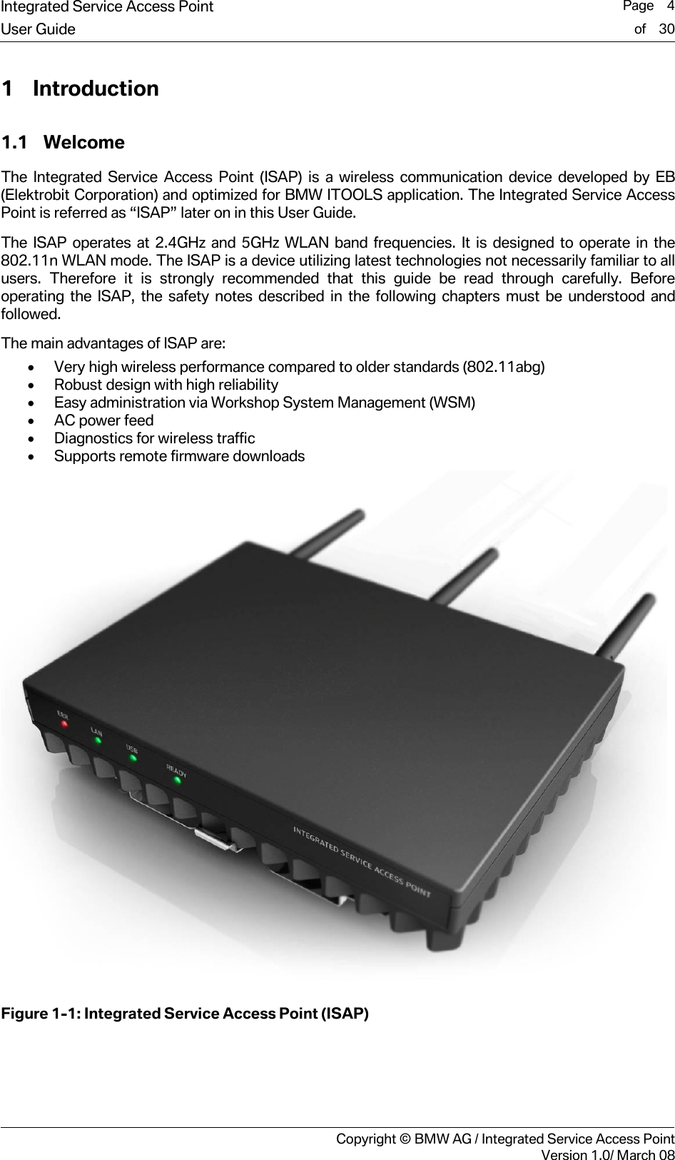 Integrated Service Access Point  Page    4User Guide of    30     Copyright &copy; BMW AG / Integrated Service Access PointVersion 1.0/ March 08 1 Introduction 1.1 Welcome The Integrated Service Access Point (ISAP) is a wireless communication device developed by EB (Elektrobit Corporation) and optimized for BMW ITOOLS application. The Integrated Service Access Point is referred as &ldquo;ISAP&rdquo; later on in this User Guide. The ISAP operates at 2.4GHz and 5GHz WLAN band frequencies. It is designed to operate in the 802.11n WLAN mode. The ISAP is a device utilizing latest technologies not necessarily familiar to all users. Therefore it is strongly recommended that this guide be read through carefully. Before operating the ISAP, the safety notes described in the following chapters must be understood and followed.  The main advantages of ISAP are: &bull; Very high wireless performance compared to older standards (802.11abg) &bull; Robust design with high reliability &bull; Easy administration via Workshop System Management (WSM) &bull; AC power feed &bull; Diagnostics for wireless traffic &bull; Supports remote firmware downloads  Figure 1-1: Integrated Service Access Point (ISAP) 