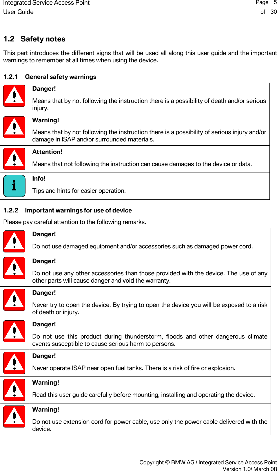 Integrated Service Access Point  Page    5User Guide of    30     Copyright &copy; BMW AG / Integrated Service Access PointVersion 1.0/ March 08 1.2 Safety notes  This part introduces the different signs that will be used all along this user guide and the important warnings to remember at all times when using the device.  1.2.1 General safety warnings  Danger!  Means that by not following the instruction there is a possibility of death and/or serious injury.  Warning!  Means that by not following the instruction there is a possibility of serious injury and/or damage in ISAP and/or surrounded materials.  Attention!  Means that not following the instruction can cause damages to the device or data.   Info!  Tips and hints for easier operation.  1.2.2 Important warnings for use of device Please pay careful attention to the following remarks.   Danger! Do not use damaged equipment and/or accessories such as damaged power cord.  Danger! Do not use any other accessories than those provided with the device. The use of any other parts will cause danger and void the warranty.  Danger! Never try to open the device. By trying to open the device you will be exposed to a risk of death or injury.  Danger! Do not use this product during thunderstorm, floods and other dangerous climate events susceptible to cause serious harm to persons.    Danger! Never operate ISAP near open fuel tanks. There is a risk of fire or explosion.  Warning! Read this user guide carefully before mounting, installing and operating the device.   Warning! Do not use extension cord for power cable, use only the power cable delivered with the device.  i