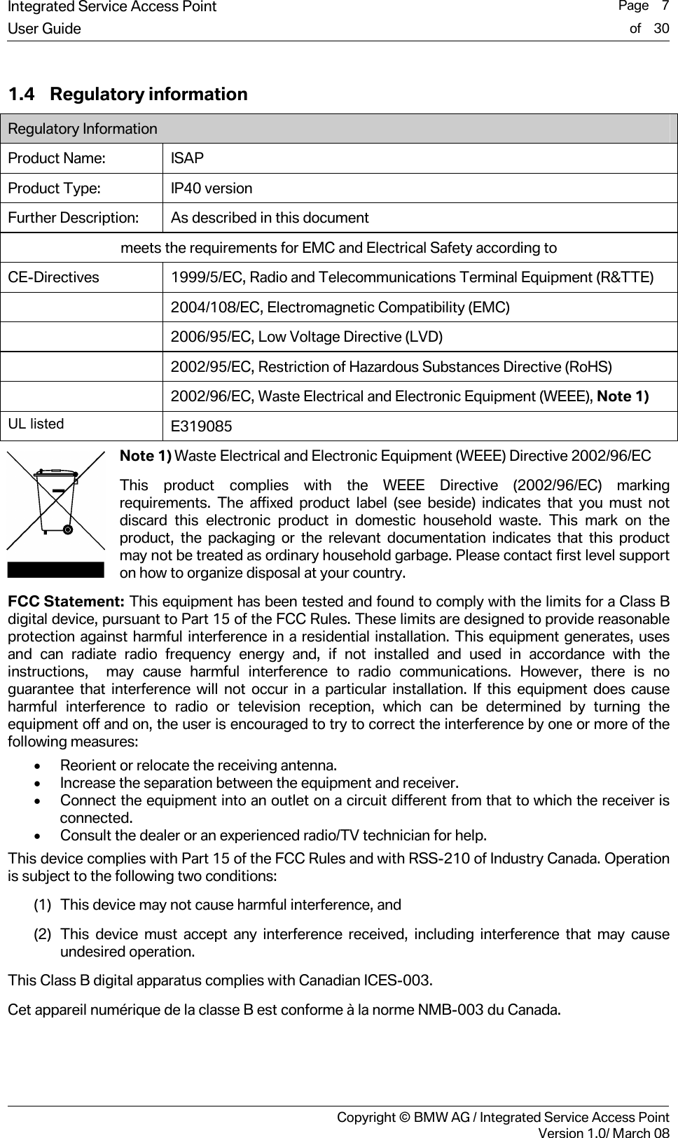 Integrated Service Access Point  Page    7User Guide of    30     Copyright &copy; BMW AG / Integrated Service Access PointVersion 1.0/ March 08 1.4 Regulatory information Regulatory Information Product Name: ISAP Product Type: IP40 version Further Description:  As described in this document meets the requirements for EMC and Electrical Safety according to CE-Directives  1999/5/EC, Radio and Telecommunications Terminal Equipment (R&amp;TTE)  2004/108/EC, Electromagnetic Compatibility (EMC)  2006/95/EC, Low Voltage Directive (LVD)  2002/95/EC, Restriction of Hazardous Substances Directive (RoHS)  2002/96/EC, Waste Electrical and Electronic Equipment (WEEE), Note 1) UL listed  E319085 Note 1) Waste Electrical and Electronic Equipment (WEEE) Directive 2002/96/EC This product complies with the WEEE Directive (2002/96/EC) marking requirements. The affixed product label (see beside) indicates that you must not discard this electronic product in domestic household waste. This mark on the product, the packaging or the relevant documentation indicates that this product may not be treated as ordinary household garbage. Please contact first level support on how to organize disposal at your country. FCC Statement: This equipment has been tested and found to comply with the limits for a Class B digital device, pursuant to Part 15 of the FCC Rules. These limits are designed to provide reasonable protection against harmful interference in a residential installation. This equipment generates, uses and can radiate radio frequency energy and, if not installed and used in accordance with the instructions,  may cause harmful interference to radio communications. However, there is no guarantee that interference will not occur in a particular installation. If this equipment does cause harmful interference to radio or television reception, which can be determined by turning the equipment off and on, the user is encouraged to try to correct the interference by one or more of the following measures: &bull; Reorient or relocate the receiving antenna. &bull; Increase the separation between the equipment and receiver. &bull; Connect the equipment into an outlet on a circuit different from that to which the receiver is connected. &bull; Consult the dealer or an experienced radio/TV technician for help. This device complies with Part 15 of the FCC Rules and with RSS-210 of Industry Canada. Operation is subject to the following two conditions: (1) This device may not cause harmful interference, and (2) This device must accept any interference received, including interference that may cause undesired operation. This Class B digital apparatus complies with Canadian ICES-003.  Cet appareil num&eacute;rique de la classe B est conforme &agrave; la norme NMB-003 du Canada.  