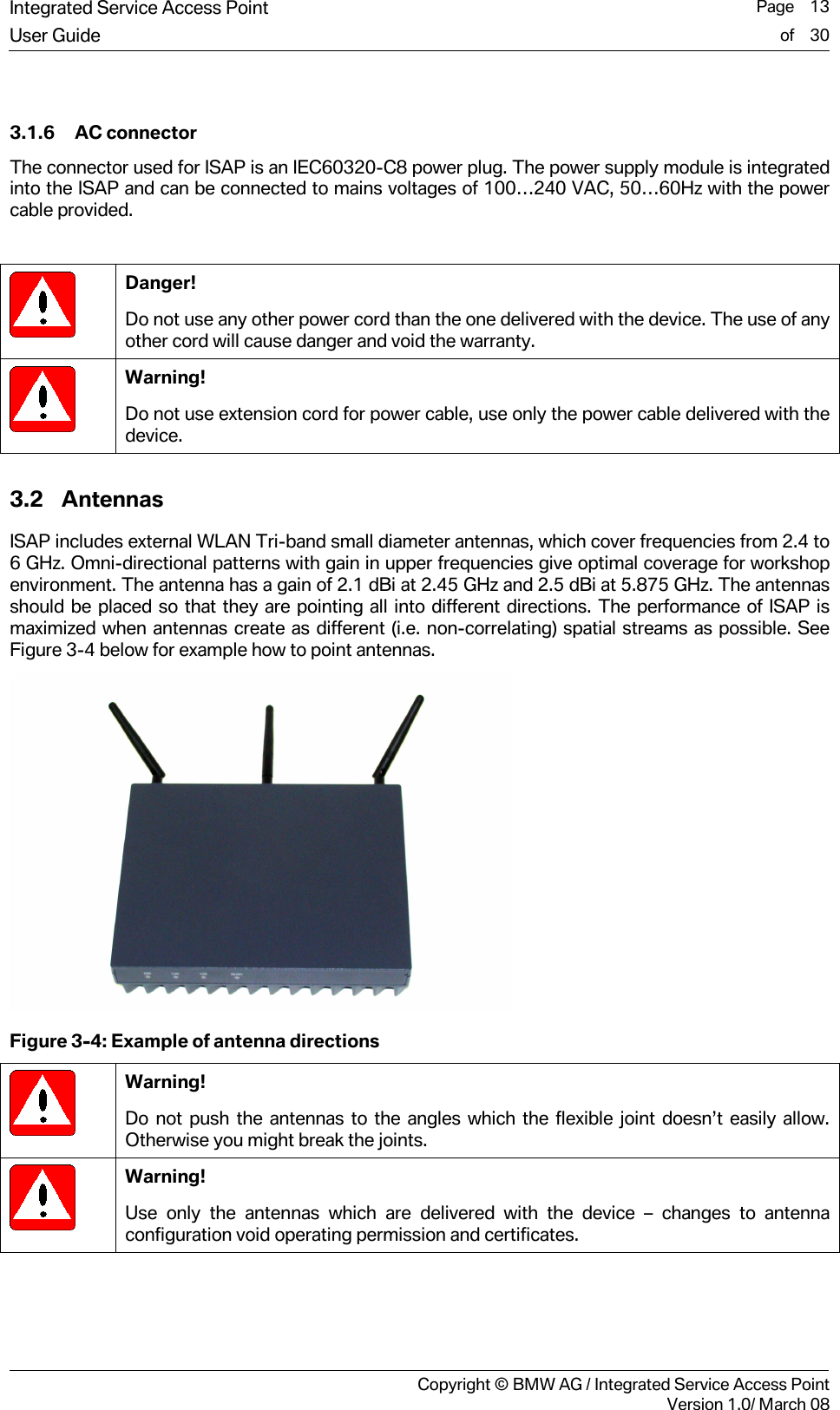 Integrated Service Access Point  Page    13User Guide of    30     Copyright &copy; BMW AG / Integrated Service Access PointVersion 1.0/ March 08  3.1.6 AC connector The connector used for ISAP is an IEC60320-C8 power plug. The power supply module is integrated into the ISAP and can be connected to mains voltages of 100&hellip;240 VAC, 50&hellip;60Hz with the power cable provided.   Danger! Do not use any other power cord than the one delivered with the device. The use of any other cord will cause danger and void the warranty.  Warning! Do not use extension cord for power cable, use only the power cable delivered with the device. 3.2 Antennas ISAP includes external WLAN Tri-band small diameter antennas, which cover frequencies from 2.4 to 6 GHz. Omni-directional patterns with gain in upper frequencies give optimal coverage for workshop environment. The antenna has a gain of 2.1 dBi at 2.45 GHz and 2.5 dBi at 5.875 GHz. The antennas should be placed so that they are pointing all into different directions. The performance of ISAP is maximized when antennas create as different (i.e. non-correlating) spatial streams as possible. See Figure 3-4 below for example how to point antennas.  Figure 3-4: Example of antenna directions  Warning! Do not push the antennas to the angles which the flexible joint doesn&rsquo;t easily allow. Otherwise you might break the joints.  Warning! Use only the antennas which are delivered with the device &ndash; changes to antenna configuration void operating permission and certificates. 