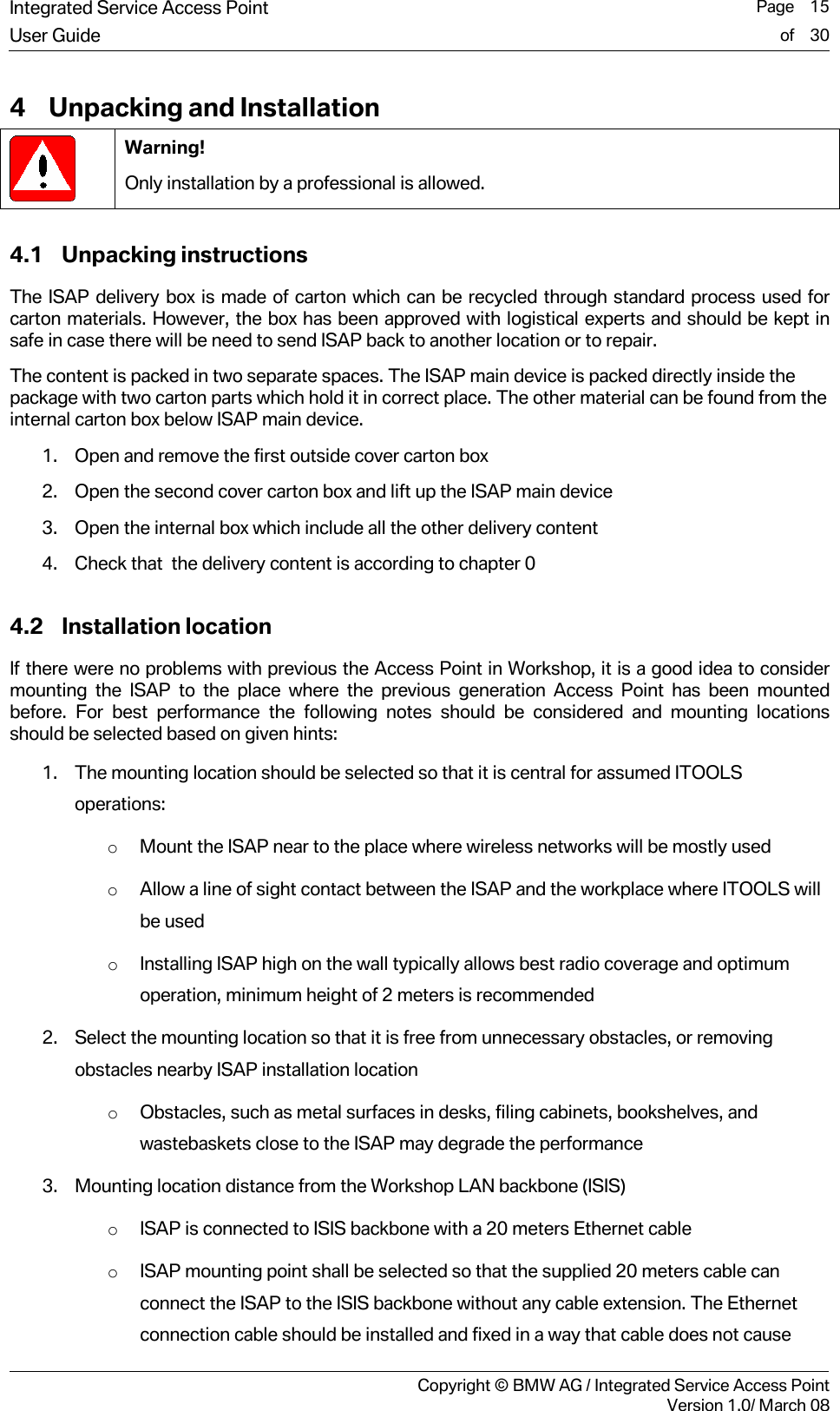 Integrated Service Access Point  Page    15User Guide of    30     Copyright &copy; BMW AG / Integrated Service Access PointVersion 1.0/ March 08 4 Unpacking and Installation  Warning! Only installation by a professional is allowed. 4.1 Unpacking instructions The ISAP delivery box is made of carton which can be recycled through standard process used for carton materials. However, the box has been approved with logistical experts and should be kept in safe in case there will be need to send ISAP back to another location or to repair. The content is packed in two separate spaces. The ISAP main device is packed directly inside the package with two carton parts which hold it in correct place. The other material can be found from the internal carton box below ISAP main device.  1. Open and remove the first outside cover carton box  2. Open the second cover carton box and lift up the ISAP main device 3. Open the internal box which include all the other delivery content 4. Check that  the delivery content is according to chapter 0 4.2 Installation location If there were no problems with previous the Access Point in Workshop, it is a good idea to consider mounting the ISAP to the place where the previous generation Access Point has been mounted before. For best performance the following notes should be considered and mounting locations should be selected based on given hints: 1. The mounting location should be selected so that it is central for assumed ITOOLS operations: o Mount the ISAP near to the place where wireless networks will be mostly used o Allow a line of sight contact between the ISAP and the workplace where ITOOLS will be used  o Installing ISAP high on the wall typically allows best radio coverage and optimum operation, minimum height of 2 meters is recommended  2. Select the mounting location so that it is free from unnecessary obstacles, or removing obstacles nearby ISAP installation location o Obstacles, such as metal surfaces in desks, filing cabinets, bookshelves, and wastebaskets close to the ISAP may degrade the performance 3. Mounting location distance from the Workshop LAN backbone (ISIS) o ISAP is connected to ISIS backbone with a 20 meters Ethernet cable  o ISAP mounting point shall be selected so that the supplied 20 meters cable can connect the ISAP to the ISIS backbone without any cable extension. The Ethernet connection cable should be installed and fixed in a way that cable does not cause 