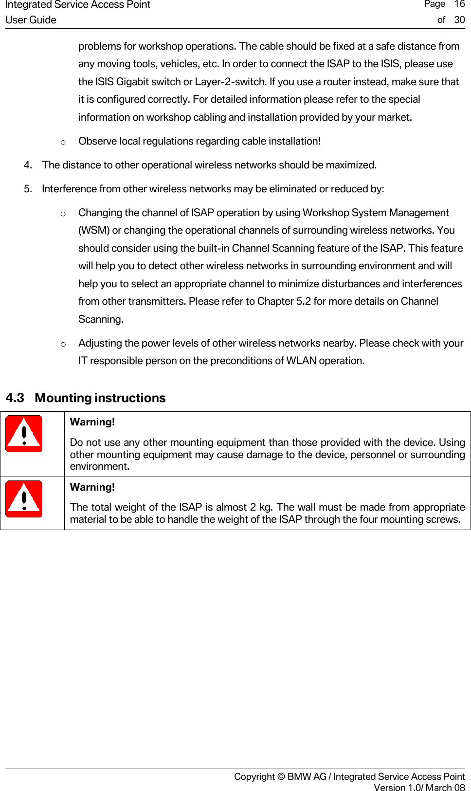 Integrated Service Access Point  Page    16User Guide of    30     Copyright &copy; BMW AG / Integrated Service Access PointVersion 1.0/ March 08 problems for workshop operations. The cable should be fixed at a safe distance from any moving tools, vehicles, etc. In order to connect the ISAP to the ISIS, please use the ISIS Gigabit switch or Layer-2-switch. If you use a router instead, make sure that it is configured correctly. For detailed information please refer to the special information on workshop cabling and installation provided by your market. o Observe local regulations regarding cable installation! 4. The distance to other operational wireless networks should be maximized. 5. Interference from other wireless networks may be eliminated or reduced by:  o Changing the channel of ISAP operation by using Workshop System Management (WSM) or changing the operational channels of surrounding wireless networks. You should consider using the built-in Channel Scanning feature of the ISAP. This feature will help you to detect other wireless networks in surrounding environment and will help you to select an appropriate channel to minimize disturbances and interferences from other transmitters. Please refer to Chapter 5.2 for more details on Channel Scanning. o Adjusting the power levels of other wireless networks nearby. Please check with your IT responsible person on the preconditions of WLAN operation. 4.3 Mounting instructions  Warning! Do not use any other mounting equipment than those provided with the device. Using other mounting equipment may cause damage to the device, personnel or surrounding environment.   Warning! The total weight of the ISAP is almost 2 kg. The wall must be made from appropriate material to be able to handle the weight of the ISAP through the four mounting screws. 