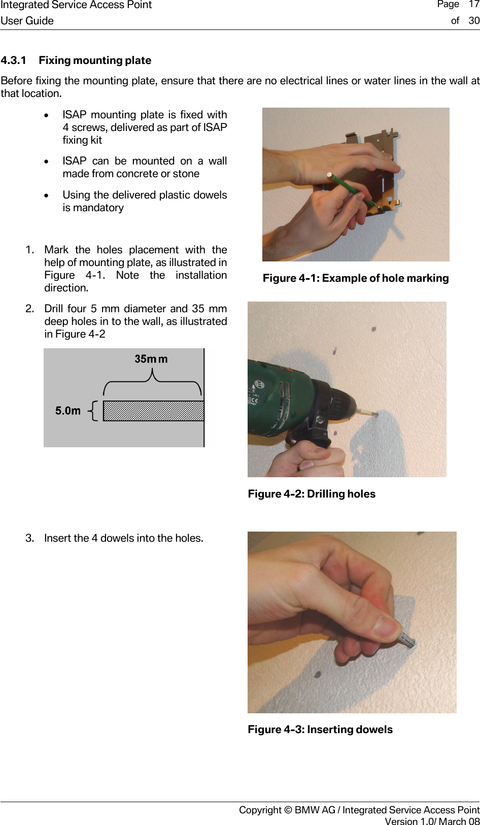 Integrated Service Access Point  Page    17User Guide of    30     Copyright &copy; BMW AG / Integrated Service Access PointVersion 1.0/ March 08 4.3.1 Fixing mounting plate Before fixing the mounting plate, ensure that there are no electrical lines or water lines in the wall at that location.  &bull; ISAP mounting plate is fixed with 4 screws, delivered as part of ISAP fixing kit &bull; ISAP can be mounted on a wall made from concrete or stone &bull; Using the delivered plastic dowels is mandatory  1. Mark the holes placement with the help of mounting plate, as illustrated in Figure 4-1. Note the installation direction.  Figure 4-1: Example of hole marking 2. Drill four 5 mm diameter and 35 mm deep holes in to the wall, as illustrated in Figure 4-2    Figure 4-2: Drilling holes  3. Insert the 4 dowels into the holes.  Figure 4-3: Inserting dowels  