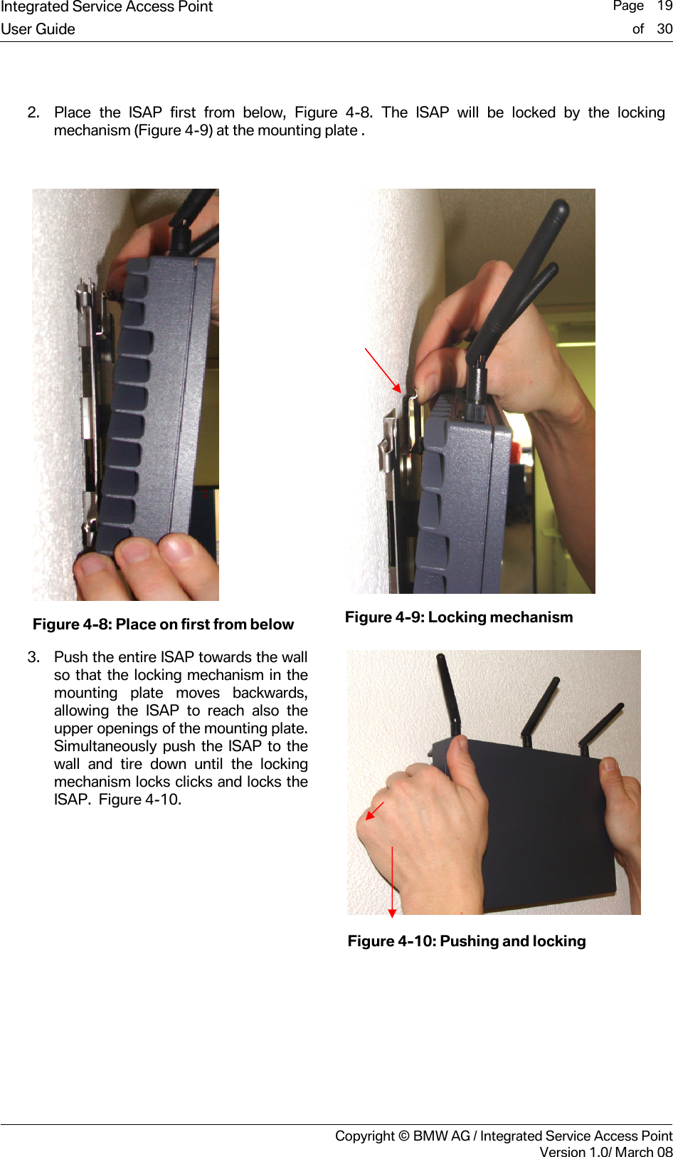 Integrated Service Access Point  Page    19User Guide of    30     Copyright &copy; BMW AG / Integrated Service Access PointVersion 1.0/ March 08  2. Place the ISAP first from below, Figure 4-8. The ISAP will be locked by the locking mechanism (Figure 4-9) at the mounting plate .   Figure 4-8: Place on first from below  Figure 4-9: Locking mechanism 3. Push the entire ISAP towards the wall so that the locking mechanism in the mounting plate moves backwards, allowing the ISAP to reach also the upper openings of the mounting plate. Simultaneously push the ISAP to the wall and tire down until the locking mechanism locks clicks and locks the ISAP.  Figure 4-10.      Figure 4-10: Pushing and locking  