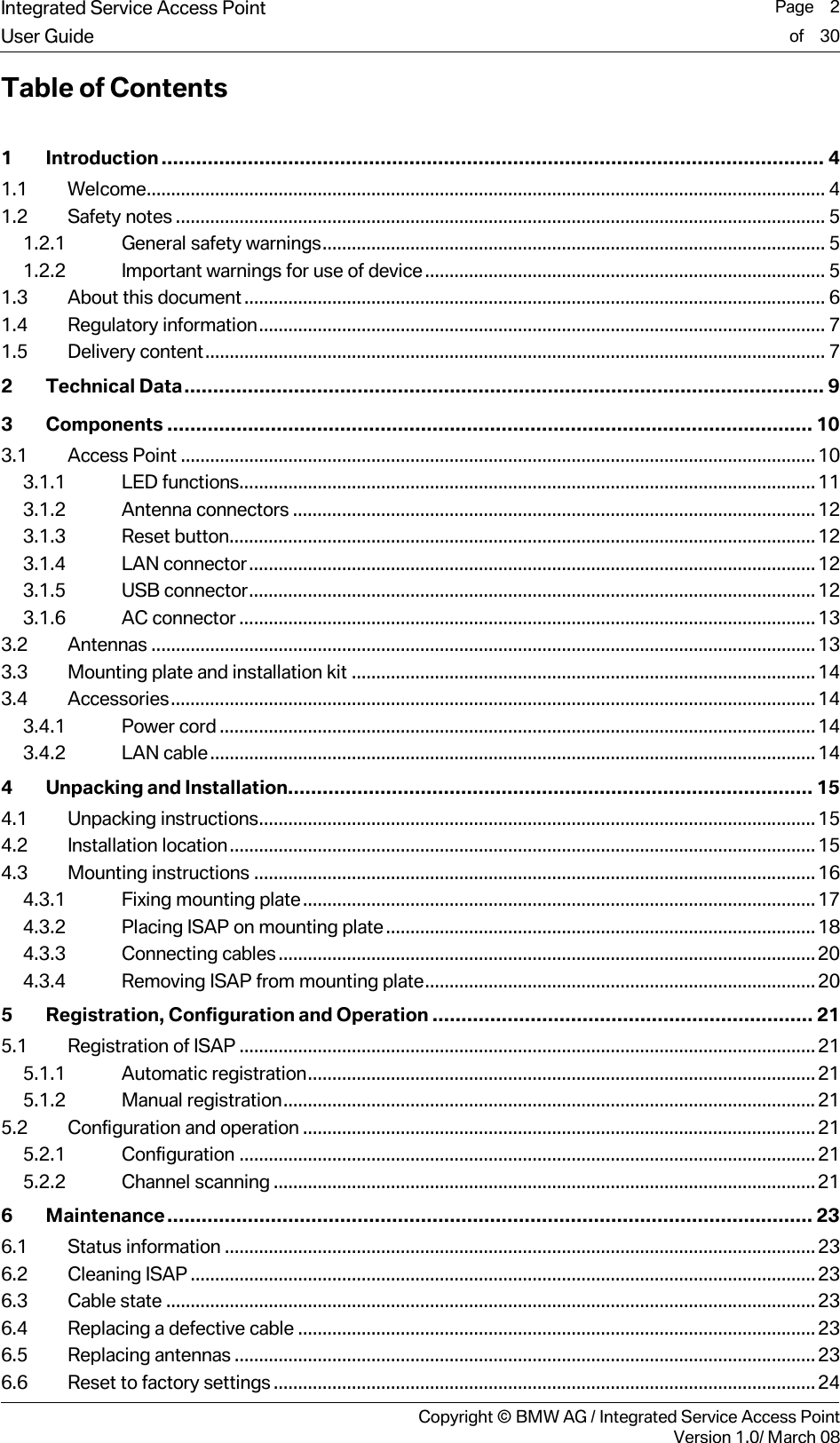 Integrated Service Access Point  Page    2User Guide of    30     Copyright &copy; BMW AG / Integrated Service Access PointVersion 1.0/ March 08 Table of Contents  1 Introduction................................................................................................................... 4 1.1 Welcome........................................................................................................................................... 4 1.2 Safety notes ..................................................................................................................................... 5 1.2.1 General safety warnings....................................................................................................... 5 1.2.2 Important warnings for use of device.................................................................................. 5 1.3 About this document....................................................................................................................... 6 1.4 Regulatory information.................................................................................................................... 7 1.5 Delivery content............................................................................................................................... 7 2 Technical Data............................................................................................................... 9 3 Components ................................................................................................................ 10 3.1 Access Point ..................................................................................................................................10 3.1.1 LED functions......................................................................................................................11 3.1.2 Antenna connectors ...........................................................................................................12 3.1.3 Reset button........................................................................................................................12 3.1.4 LAN connector....................................................................................................................12 3.1.5 USB connector....................................................................................................................12 3.1.6 AC connector ......................................................................................................................13 3.2 Antennas ........................................................................................................................................13 3.3 Mounting plate and installation kit ...............................................................................................14 3.4 Accessories....................................................................................................................................14 3.4.1 Power cord .......................................................................................................................... 14 3.4.2 LAN cable............................................................................................................................14 4 Unpacking and Installation........................................................................................... 15 4.1 Unpacking instructions.................................................................................................................. 15 4.2 Installation location........................................................................................................................15 4.3 Mounting instructions ...................................................................................................................16 4.3.1 Fixing mounting plate.........................................................................................................17 4.3.2 Placing ISAP on mounting plate........................................................................................18 4.3.3 Connecting cables.............................................................................................................. 20 4.3.4 Removing ISAP from mounting plate................................................................................20 5 Registration, Configuration and Operation .................................................................. 21 5.1 Registration of ISAP ......................................................................................................................21 5.1.1 Automatic registration........................................................................................................ 21 5.1.2 Manual registration.............................................................................................................21 5.2 Configuration and operation .........................................................................................................21 5.2.1 Configuration ......................................................................................................................21 5.2.2 Channel scanning ............................................................................................................... 21 6 Maintenance................................................................................................................ 23 6.1 Status information .........................................................................................................................23 6.2 Cleaning ISAP ................................................................................................................................23 6.3 Cable state .....................................................................................................................................23 6.4 Replacing a defective cable ..........................................................................................................23 6.5 Replacing antennas .......................................................................................................................23 6.6 Reset to factory settings...............................................................................................................24 