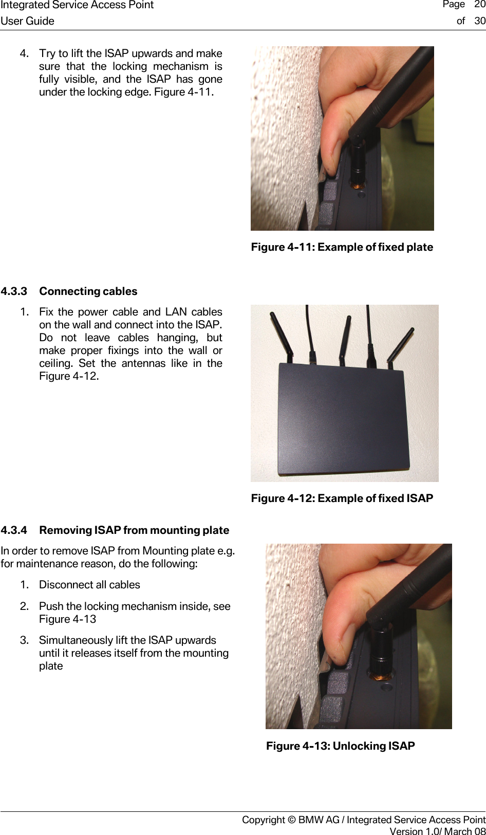Integrated Service Access Point  Page    20User Guide of    30     Copyright &copy; BMW AG / Integrated Service Access PointVersion 1.0/ March 08 4. Try to lift the ISAP upwards and make sure that the locking mechanism is fully visible, and the ISAP has gone under the locking edge. Figure 4-11.   Figure 4-11: Example of fixed plate  4.3.3 Connecting cables 1. Fix the power cable and LAN cables on the wall and connect into the ISAP. Do not leave cables hanging, but make proper fixings into the wall or ceiling. Set the antennas like in the Figure 4-12.   Figure 4-12: Example of fixed ISAP 4.3.4 Removing ISAP from mounting plate In order to remove ISAP from Mounting plate e.g. for maintenance reason, do the following: 1. Disconnect all cables 2. Push the locking mechanism inside, see Figure 4-13 3. Simultaneously lift the ISAP upwards until it releases itself from the mounting plate   Figure 4-13: Unlocking ISAP   