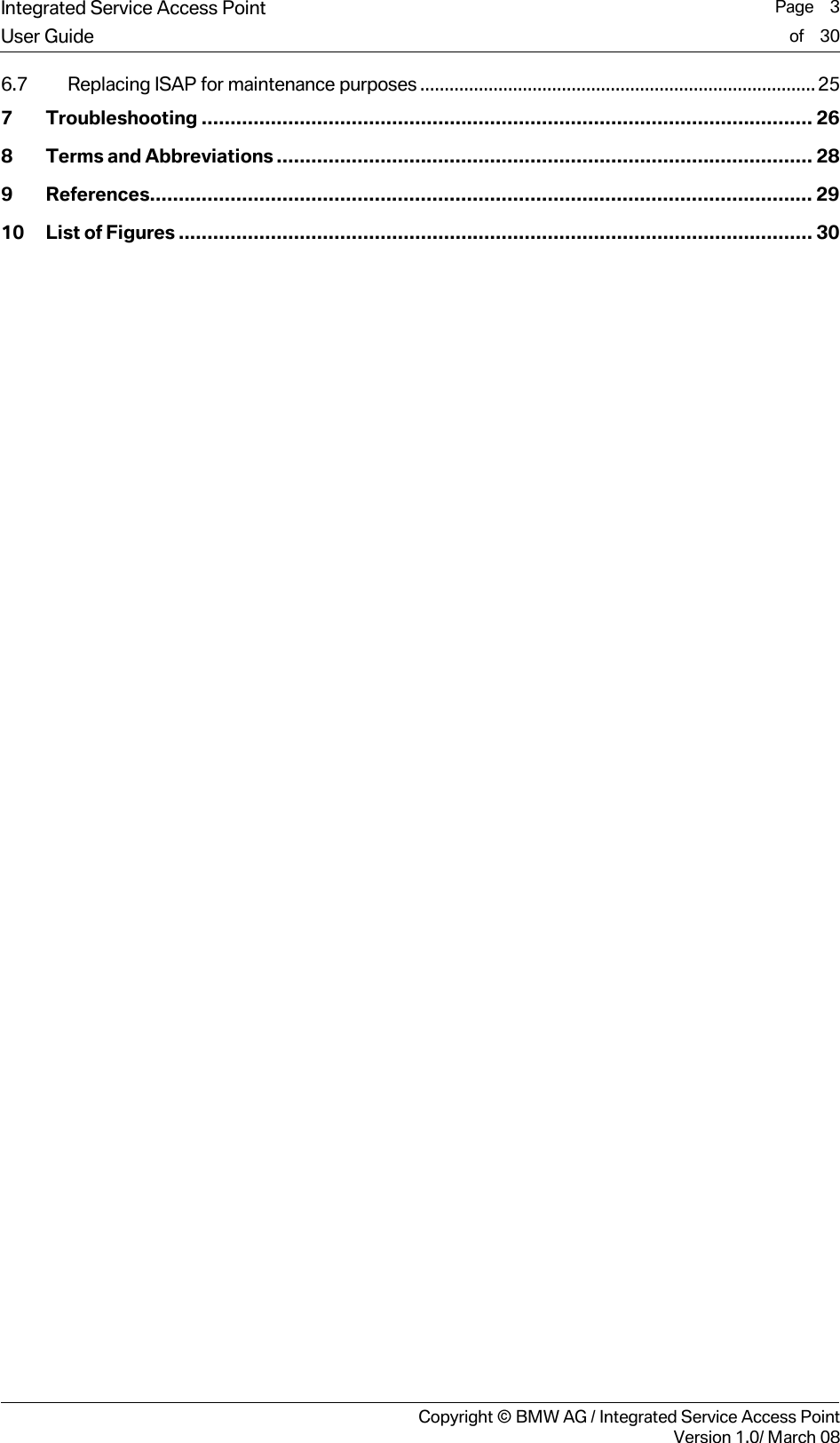 Integrated Service Access Point  Page    3User Guide of    30     Copyright &copy; BMW AG / Integrated Service Access PointVersion 1.0/ March 08 6.7 Replacing ISAP for maintenance purposes................................................................................. 25 7 Troubleshooting .......................................................................................................... 26 8 Terms and Abbreviations............................................................................................. 28 9 References................................................................................................................... 29 10 List of Figures .............................................................................................................. 30   