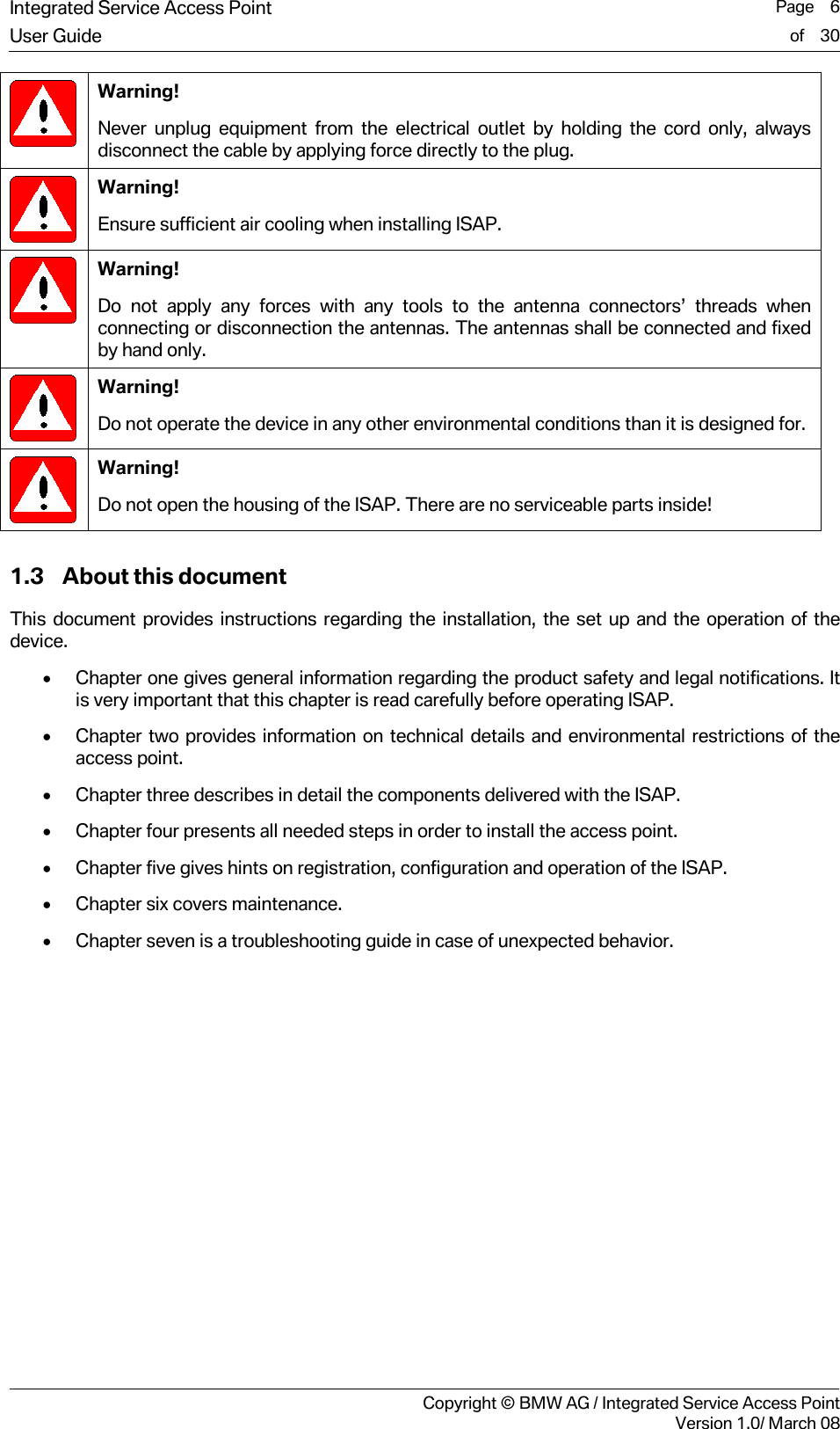 Integrated Service Access Point  Page    6User Guide of    30     Copyright &copy; BMW AG / Integrated Service Access PointVersion 1.0/ March 08  Warning! Never unplug equipment from the electrical outlet by holding the cord only, always disconnect the cable by applying force directly to the plug.  Warning! Ensure sufficient air cooling when installing ISAP.  Warning! Do not apply any forces with any tools to the antenna connectors&rsquo; threads when connecting or disconnection the antennas. The antennas shall be connected and fixed by hand only.  Warning! Do not operate the device in any other environmental conditions than it is designed for.  Warning! Do not open the housing of the ISAP. There are no serviceable parts inside!  1.3 About this document This document provides instructions regarding the installation, the set up and the operation of the device.  &bull; Chapter one gives general information regarding the product safety and legal notifications. It is very important that this chapter is read carefully before operating ISAP.  &bull; Chapter two provides information on technical details and environmental restrictions of the access point.  &bull; Chapter three describes in detail the components delivered with the ISAP.  &bull; Chapter four presents all needed steps in order to install the access point.  &bull; Chapter five gives hints on registration, configuration and operation of the ISAP. &bull; Chapter six covers maintenance. &bull; Chapter seven is a troubleshooting guide in case of unexpected behavior. 