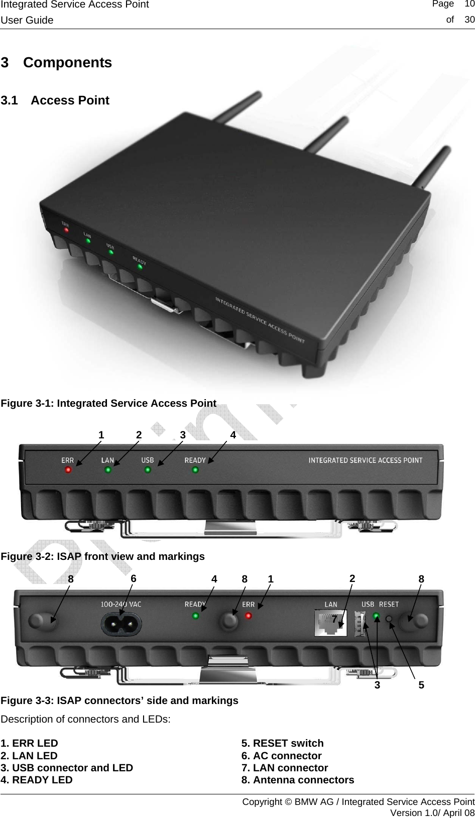 Integrated Service Access Point   Page    10User Guide  of    30     Copyright &copy; BMW AG / Integrated Service Access Point Version 1.0/ April 08 3 Components 3.1 Access Point              Figure 3-1: Integrated Service Access Point   Figure 3-2: ISAP front view and markings   Figure 3-3: ISAP connectors&rsquo; side and markings Description of connectors and LEDs:  1. ERR LED  5. RESET switch 2. LAN LED 6. AC connector 3. USB connector and LED 7. LAN connector 4. READY LED 8. Antenna connectors 4 3 1  2 6 8  4  8  1 7 2 3  5 8 
