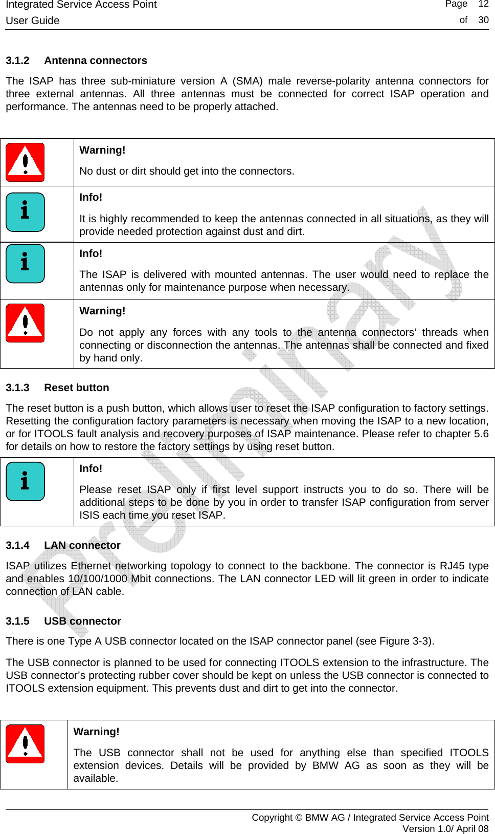 Integrated Service Access Point   Page    12User Guide  of    30     Copyright &copy; BMW AG / Integrated Service Access Point Version 1.0/ April 08 3.1.2 Antenna connectors The ISAP has three sub-miniature version A (SMA) male reverse-polarity antenna connectors for three external antennas. All three antennas must be connected for correct ISAP operation and performance. The antennas need to be properly attached.   Warning!  No dust or dirt should get into the connectors.  Info!  It is highly recommended to keep the antennas connected in all situations, as they will provide needed protection against dust and dirt.  Info!  The ISAP is delivered with mounted antennas. The user would need to replace the antennas only for maintenance purpose when necessary.  Warning! Do not apply any forces with any tools to the antenna connectors&rsquo; threads when connecting or disconnection the antennas. The antennas shall be connected and fixed by hand only. 3.1.3 Reset button The reset button is a push button, which allows user to reset the ISAP configuration to factory settings. Resetting the configuration factory parameters is necessary when moving the ISAP to a new location, or for ITOOLS fault analysis and recovery purposes of ISAP maintenance. Please refer to chapter 5.6 for details on how to restore the factory settings by using reset button.   Info!  Please reset ISAP only if first level support instructs you to do so. There will be additional steps to be done by you in order to transfer ISAP configuration from server ISIS each time you reset ISAP. 3.1.4 LAN connector ISAP utilizes Ethernet networking topology to connect to the backbone. The connector is RJ45 type and enables 10/100/1000 Mbit connections. The LAN connector LED will lit green in order to indicate connection of LAN cable. 3.1.5 USB connector There is one Type A USB connector located on the ISAP connector panel (see Figure 3-3).  The USB connector is planned to be used for connecting ITOOLS extension to the infrastructure. The USB connector&rsquo;s protecting rubber cover should be kept on unless the USB connector is connected to ITOOLS extension equipment. This prevents dust and dirt to get into the connector.   Warning! The USB connector shall not be used for anything else than specified ITOOLS extension devices. Details will be provided by BMW AG as soon as they will be available. i i i 