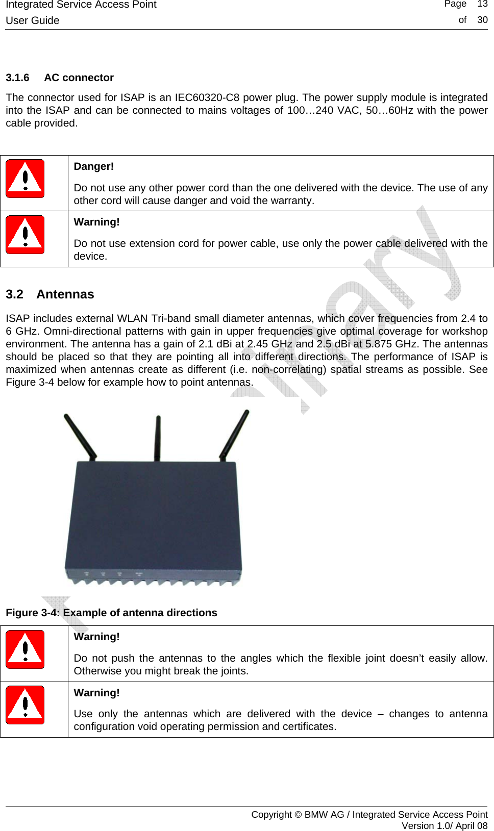 Integrated Service Access Point   Page    13User Guide  of    30     Copyright &copy; BMW AG / Integrated Service Access Point Version 1.0/ April 08  3.1.6 AC connector The connector used for ISAP is an IEC60320-C8 power plug. The power supply module is integrated into the ISAP and can be connected to mains voltages of 100&hellip;240 VAC, 50&hellip;60Hz with the power cable provided.   Danger! Do not use any other power cord than the one delivered with the device. The use of any other cord will cause danger and void the warranty.  Warning! Do not use extension cord for power cable, use only the power cable delivered with the device. 3.2 Antennas ISAP includes external WLAN Tri-band small diameter antennas, which cover frequencies from 2.4 to 6 GHz. Omni-directional patterns with gain in upper frequencies give optimal coverage for workshop environment. The antenna has a gain of 2.1 dBi at 2.45 GHz and 2.5 dBi at 5.875 GHz. The antennas should be placed so that they are pointing all into different directions. The performance of ISAP is maximized when antennas create as different (i.e. non-correlating) spatial streams as possible. See Figure 3-4 below for example how to point antennas.  Figure 3-4: Example of antenna directions  Warning! Do not push the antennas to the angles which the flexible joint doesn&rsquo;t easily allow. Otherwise you might break the joints.  Warning! Use only the antennas which are delivered with the device &ndash; changes to antenna configuration void operating permission and certificates. 
