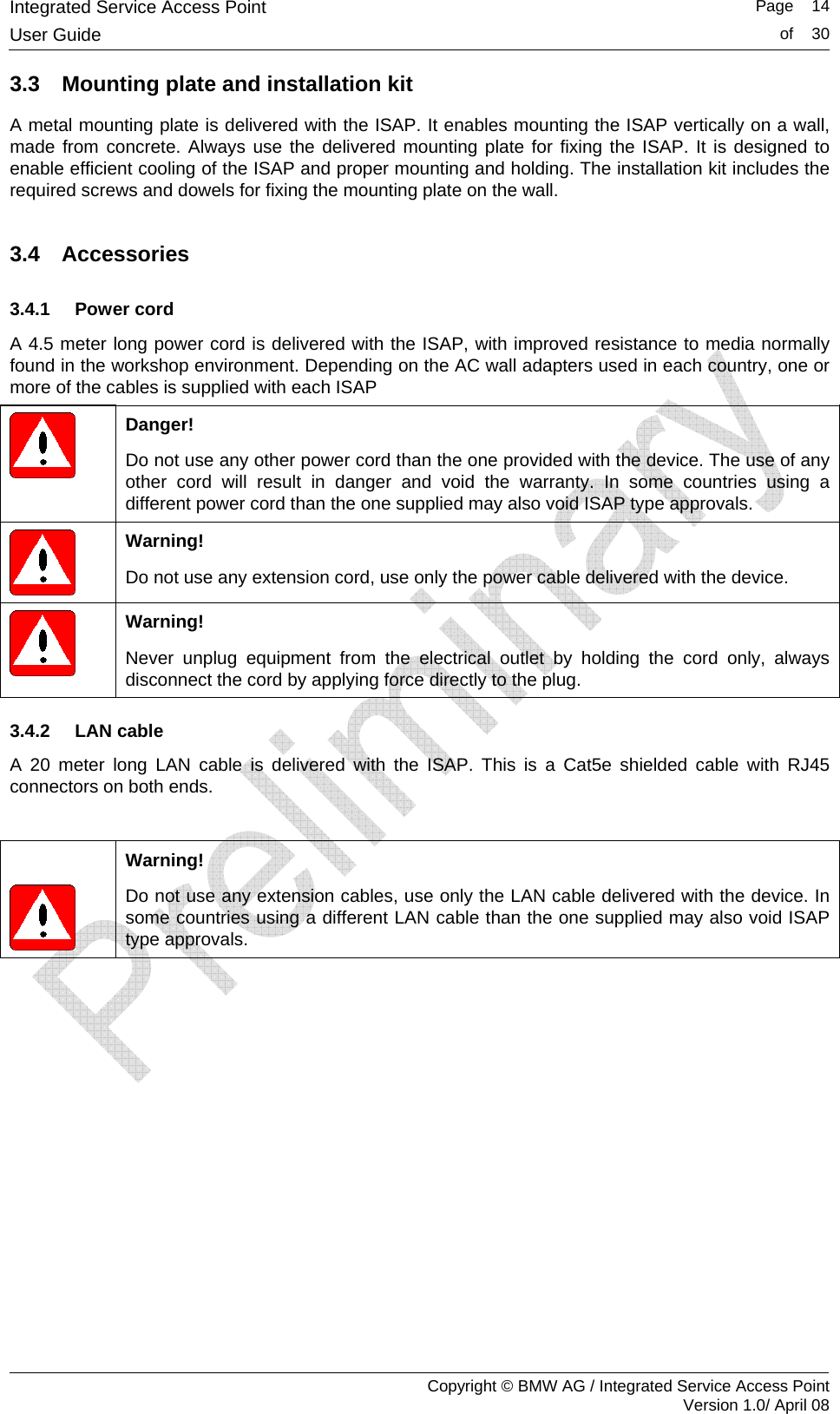 Integrated Service Access Point   Page    14User Guide  of    30     Copyright &copy; BMW AG / Integrated Service Access Point Version 1.0/ April 08 3.3  Mounting plate and installation kit A metal mounting plate is delivered with the ISAP. It enables mounting the ISAP vertically on a wall, made from concrete. Always use the delivered mounting plate for fixing the ISAP. It is designed to enable efficient cooling of the ISAP and proper mounting and holding. The installation kit includes the required screws and dowels for fixing the mounting plate on the wall. 3.4 Accessories 3.4.1 Power cord A 4.5 meter long power cord is delivered with the ISAP, with improved resistance to media normally found in the workshop environment. Depending on the AC wall adapters used in each country, one or more of the cables is supplied with each ISAP  Danger! Do not use any other power cord than the one provided with the device. The use of any other cord will result in danger and void the warranty. In some countries using a different power cord than the one supplied may also void ISAP type approvals.  Warning! Do not use any extension cord, use only the power cable delivered with the device.   Warning! Never unplug equipment from the electrical outlet by holding the cord only, always disconnect the cord by applying force directly to the plug. 3.4.2 LAN cable A 20 meter long LAN cable is delivered with the ISAP. This is a Cat5e shielded cable with RJ45 connectors on both ends.     Warning! Do not use any extension cables, use only the LAN cable delivered with the device. In some countries using a different LAN cable than the one supplied may also void ISAP type approvals.  