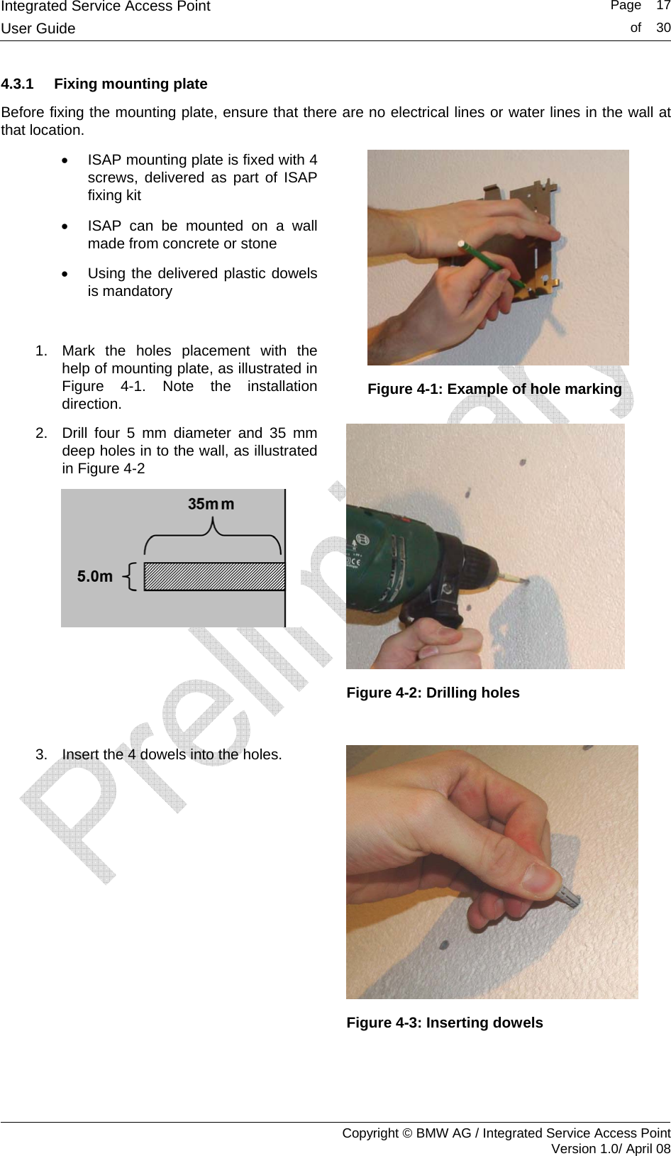 Integrated Service Access Point   Page    17User Guide  of    30     Copyright &copy; BMW AG / Integrated Service Access Point Version 1.0/ April 08 4.3.1  Fixing mounting plate Before fixing the mounting plate, ensure that there are no electrical lines or water lines in the wall at that location.  &bull;  ISAP mounting plate is fixed with 4 screws, delivered as part of ISAP fixing kit &bull;  ISAP can be mounted on a wall made from concrete or stone &bull;  Using the delivered plastic dowels is mandatory  1.  Mark the holes placement with the help of mounting plate, as illustrated in Figure 4-1. Note the installation direction.  Figure 4-1: Example of hole marking 2.  Drill four 5 mm diameter and 35 mm deep holes in to the wall, as illustrated in Figure 4-2    Figure 4-2: Drilling holes  3.  Insert the 4 dowels into the holes.  Figure 4-3: Inserting dowels  