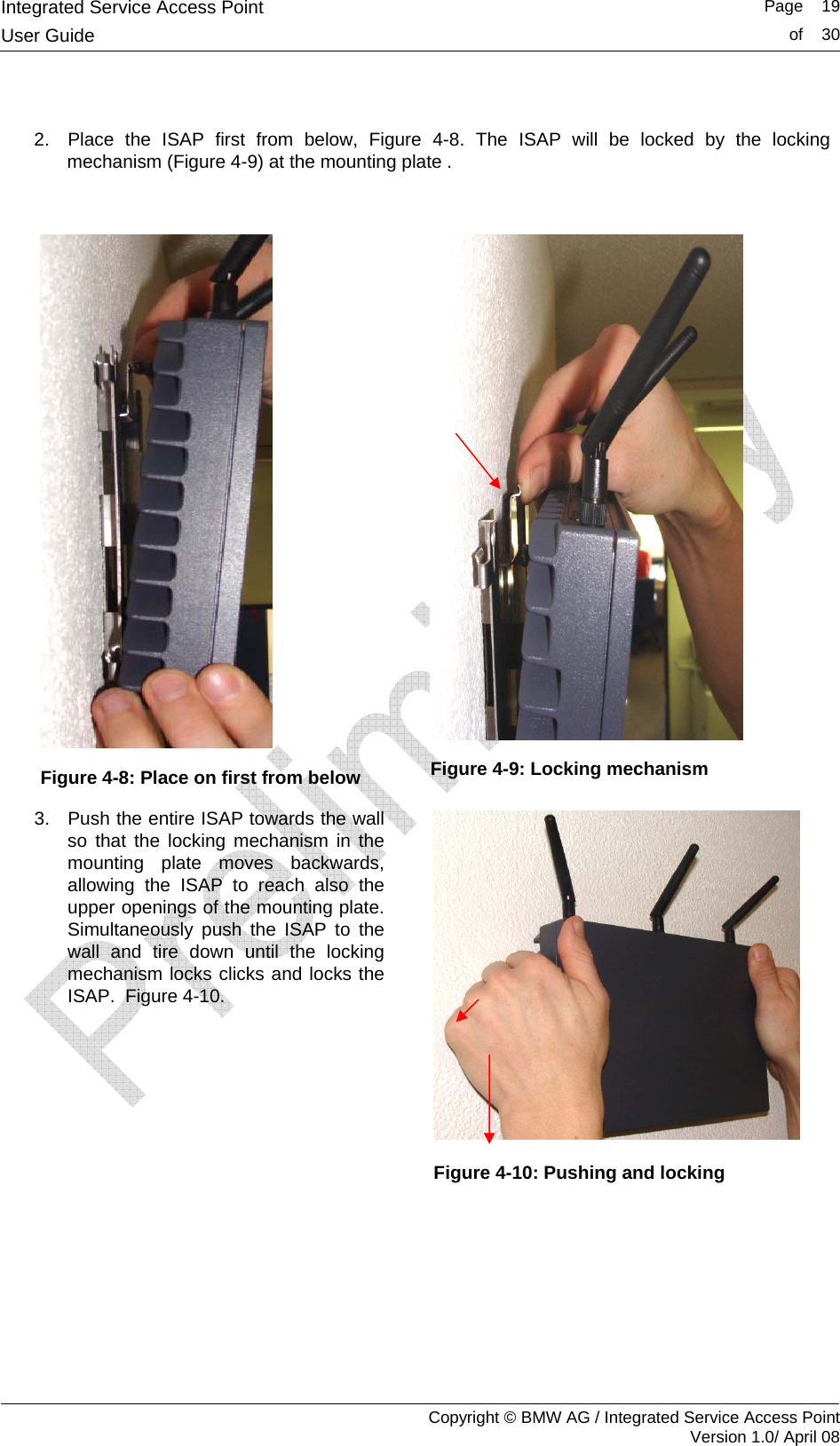 Integrated Service Access Point   Page    19User Guide  of    30     Copyright &copy; BMW AG / Integrated Service Access Point Version 1.0/ April 08  2.  Place the ISAP first from below, Figure 4-8. The ISAP will be locked by the locking mechanism (Figure 4-9) at the mounting plate .   Figure 4-8: Place on first from below  Figure 4-9: Locking mechanism 3.  Push the entire ISAP towards the wall so that the locking mechanism in the mounting plate moves backwards, allowing the ISAP to reach also the upper openings of the mounting plate. Simultaneously push the ISAP to the wall and tire down until the locking mechanism locks clicks and locks the ISAP.  Figure 4-10.      Figure 4-10: Pushing and locking  